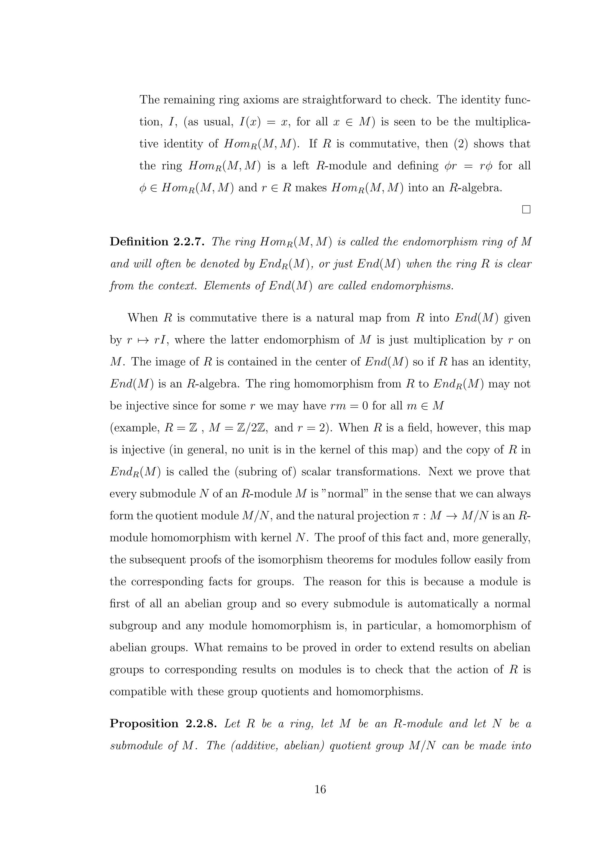 The remaining ring axioms are straightforward to check. The identity func-
tion, I, (as usual, I(x) = x, for all x ∈ M) is seen to be the multiplica-
tive identity of HomR(M, M). If R is commutative, then (2) shows that
the ring HomR(M, M) is a left R-module and defining ϕr = rϕ for all
ϕ ∈ HomR(M, M) and r ∈ R makes HomR(M, M) into an R-algebra.
Definition 2.2.7. The ring HomR(M, M) is called the endomorphism ring of M
and will often be denoted by EndR(M), or just End(M) when the ring R is clear
from the context. Elements of End(M) are called endomorphisms.
When R is commutative there is a natural map from R into End(M) given
by r 7→ rI, where the latter endomorphism of M is just multiplication by r on
M. The image of R is contained in the center of End(M) so if R has an identity,
End(M) is an R-algebra. The ring homomorphism from R to EndR(M) may not
be injective since for some r we may have rm = 0 for all m ∈ M
(example, R = Z , M = Z/2Z, and r = 2). When R is a field, however, this map
is injective (in general, no unit is in the kernel of this map) and the copy of R in
EndR(M) is called the (subring of) scalar transformations. Next we prove that
every submodule N of an R-module M is ”normal” in the sense that we can always
form the quotient module M/N, and the natural projection π : M → M/N is an R-
module homomorphism with kernel N. The proof of this fact and, more generally,
the subsequent proofs of the isomorphism theorems for modules follow easily from
the corresponding facts for groups. The reason for this is because a module is
first of all an abelian group and so every submodule is automatically a normal
subgroup and any module homomorphism is, in particular, a homomorphism of
abelian groups. What remains to be proved in order to extend results on abelian
groups to corresponding results on modules is to check that the action of R is
compatible with these group quotients and homomorphisms.
Proposition 2.2.8. Let R be a ring, let M be an R-module and let N be a
submodule of M. The (additive, abelian) quotient group M/N can be made into
16
 