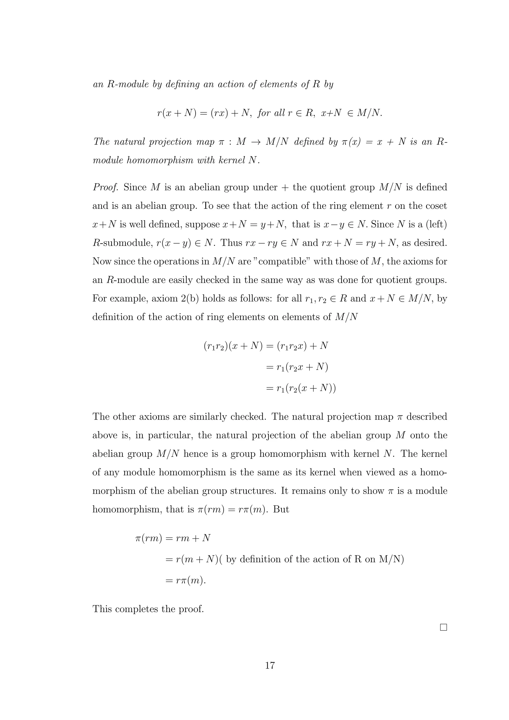 an R-module by defining an action of elements of R by
r(x + N) = (rx) + N, for all r ∈ R, x+N ∈ M/N.
The natural projection map π : M → M/N defined by π(x) = x + N is an R-
module homomorphism with kernel N.
Proof. Since M is an abelian group under + the quotient group M/N is defined
and is an abelian group. To see that the action of the ring element r on the coset
x+N is well defined, suppose x+N = y+N, that is x−y ∈ N. Since N is a (left)
R-submodule, r(x − y) ∈ N. Thus rx − ry ∈ N and rx + N = ry + N, as desired.
Now since the operations in M/N are ”compatible” with those of M, the axioms for
an R-module are easily checked in the same way as was done for quotient groups.
For example, axiom 2(b) holds as follows: for all r1, r2 ∈ R and x + N ∈ M/N, by
definition of the action of ring elements on elements of M/N
(r1r2)(x + N) = (r1r2x) + N
= r1(r2x + N)
= r1(r2(x + N))
The other axioms are similarly checked. The natural projection map π described
above is, in particular, the natural projection of the abelian group M onto the
abelian group M/N hence is a group homomorphism with kernel N. The kernel
of any module homomorphism is the same as its kernel when viewed as a homo-
morphism of the abelian group structures. It remains only to show π is a module
homomorphism, that is π(rm) = rπ(m). But
π(rm) = rm + N
= r(m + N)( by definition of the action of R on M/N)
= rπ(m).
This completes the proof.
17
 
