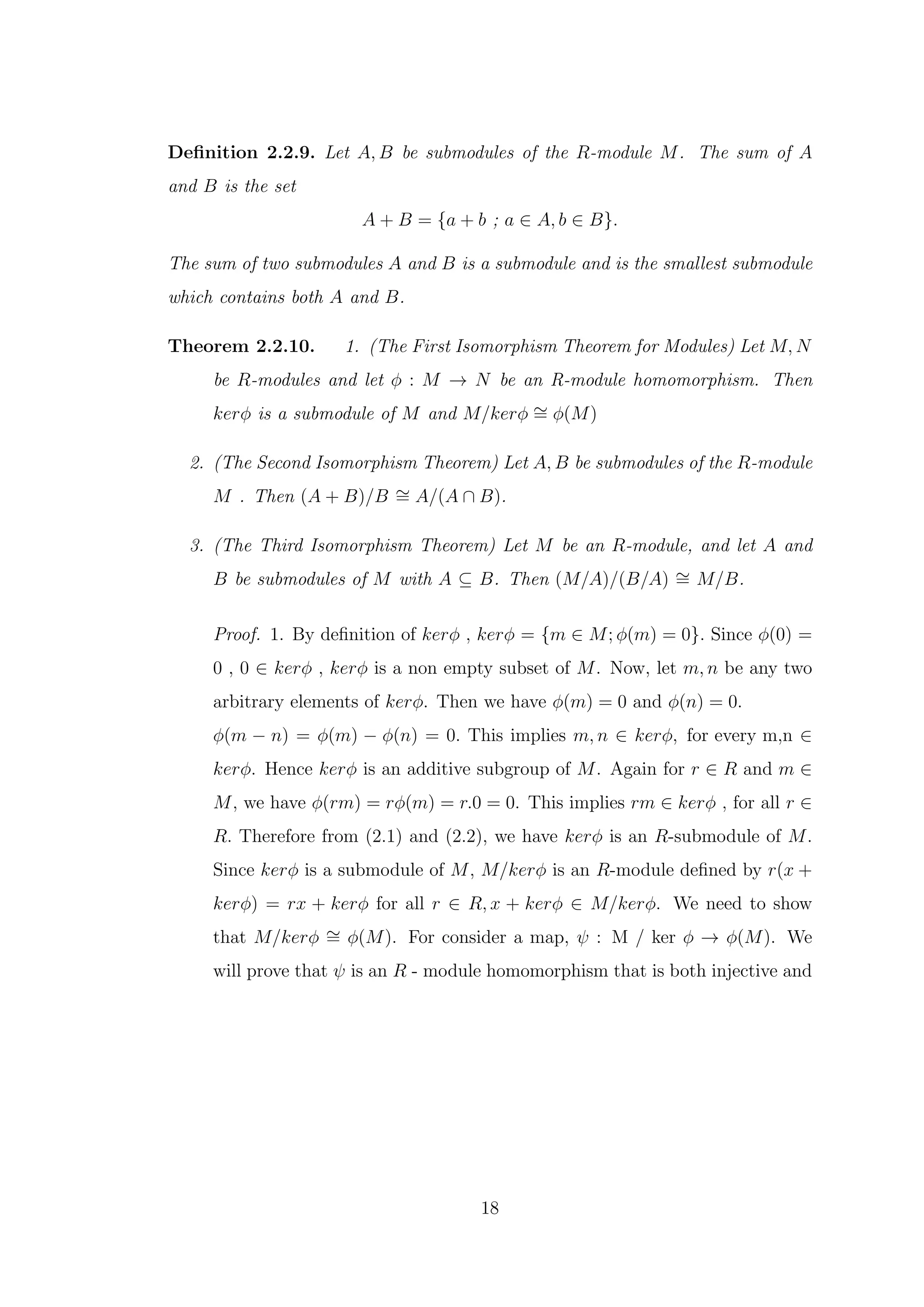 Definition 2.2.9. Let A, B be submodules of the R-module M. The sum of A
and B is the set
A + B = {a + b ; a ∈ A, b ∈ B}.
The sum of two submodules A and B is a submodule and is the smallest submodule
which contains both A and B.
Theorem 2.2.10. 1. (The First Isomorphism Theorem for Modules) Let M, N
be R-modules and let ϕ : M → N be an R-module homomorphism. Then
kerϕ is a submodule of M and M/kerϕ ∼
= ϕ(M)
2. (The Second Isomorphism Theorem) Let A, B be submodules of the R-module
M . Then (A + B)/B ∼
= A/(A ∩ B).
3. (The Third Isomorphism Theorem) Let M be an R-module, and let A and
B be submodules of M with A ⊆ B. Then (M/A)/(B/A) ∼
= M/B.
Proof. 1. By definition of kerϕ , kerϕ = {m ∈ M; ϕ(m) = 0}. Since ϕ(0) =
0 , 0 ∈ kerϕ , kerϕ is a non empty subset of M. Now, let m, n be any two
arbitrary elements of kerϕ. Then we have ϕ(m) = 0 and ϕ(n) = 0.
ϕ(m − n) = ϕ(m) − ϕ(n) = 0. This implies m, n ∈ kerϕ, for every m,n ∈
kerϕ. Hence kerϕ is an additive subgroup of M. Again for r ∈ R and m ∈
M, we have ϕ(rm) = rϕ(m) = r.0 = 0. This implies rm ∈ kerϕ , for all r ∈
R. Therefore from (2.1) and (2.2), we have kerϕ is an R-submodule of M.
Since kerϕ is a submodule of M, M/kerϕ is an R-module defined by r(x +
kerϕ) = rx + kerϕ for all r ∈ R, x + kerϕ ∈ M/kerϕ. We need to show
that M/kerϕ ∼
= ϕ(M). For consider a map, ψ : M / ker ϕ → ϕ(M). We
will prove that ψ is an R - module homomorphism that is both injective and
18
 