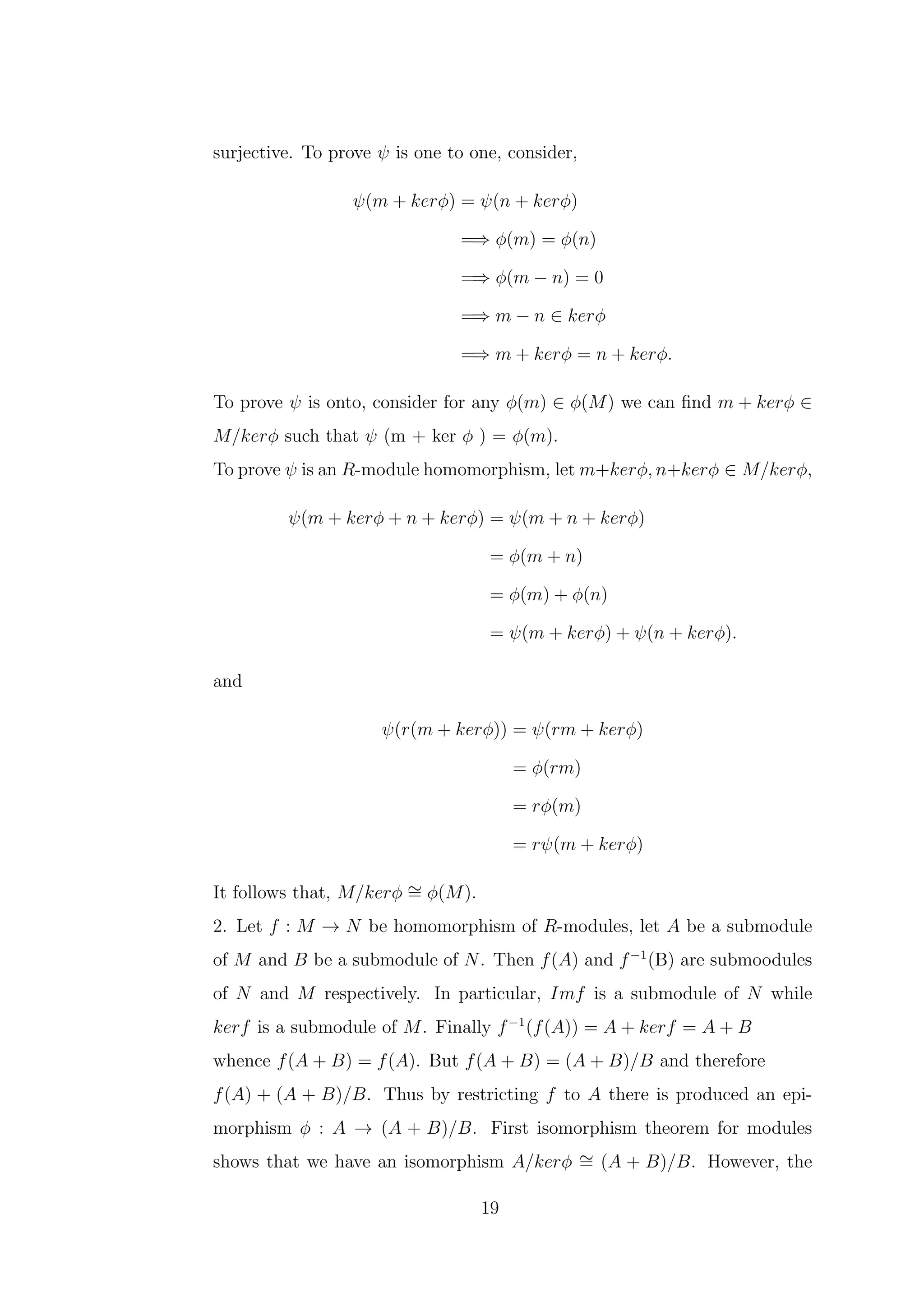 surjective. To prove ψ is one to one, consider,
ψ(m + kerϕ) = ψ(n + kerϕ)
=⇒ ϕ(m) = ϕ(n)
=⇒ ϕ(m − n) = 0
=⇒ m − n ∈ kerϕ
=⇒ m + kerϕ = n + kerϕ.
To prove ψ is onto, consider for any ϕ(m) ∈ ϕ(M) we can find m + kerϕ ∈
M/kerϕ such that ψ (m + ker ϕ ) = ϕ(m).
To prove ψ is an R-module homomorphism, let m+kerϕ, n+kerϕ ∈ M/kerϕ,
ψ(m + kerϕ + n + kerϕ) = ψ(m + n + kerϕ)
= ϕ(m + n)
= ϕ(m) + ϕ(n)
= ψ(m + kerϕ) + ψ(n + kerϕ).
and
ψ(r(m + kerϕ)) = ψ(rm + kerϕ)
= ϕ(rm)
= rϕ(m)
= rψ(m + kerϕ)
It follows that, M/kerϕ ∼
= ϕ(M).
2. Let f : M → N be homomorphism of R-modules, let A be a submodule
of M and B be a submodule of N. Then f(A) and f−1
(B) are submoodules
of N and M respectively. In particular, Imf is a submodule of N while
kerf is a submodule of M. Finally f−1
(f(A)) = A + kerf = A + B
whence f(A + B) = f(A). But f(A + B) = (A + B)/B and therefore
f(A) + (A + B)/B. Thus by restricting f to A there is produced an epi-
morphism ϕ : A → (A + B)/B. First isomorphism theorem for modules
shows that we have an isomorphism A/kerϕ ∼
= (A + B)/B. However, the
19
 
