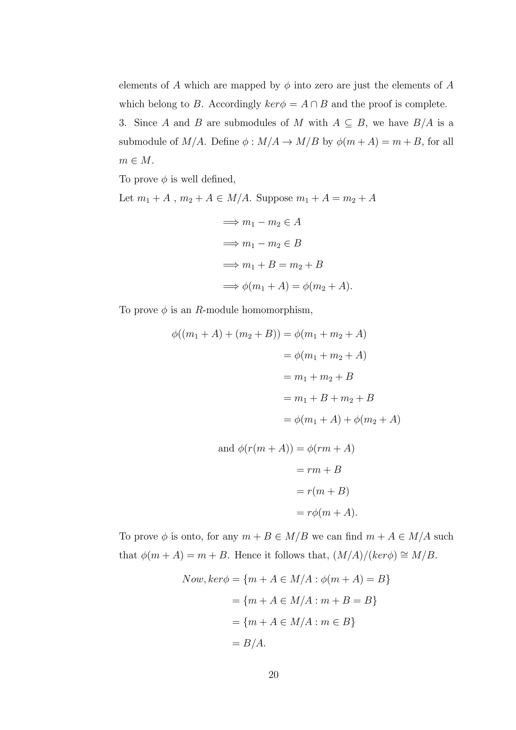 elements of A which are mapped by ϕ into zero are just the elements of A
which belong to B. Accordingly kerϕ = A ∩ B and the proof is complete.
3. Since A and B are submodules of M with A ⊆ B, we have B/A is a
submodule of M/A. Define ϕ : M/A → M/B by ϕ(m + A) = m + B, for all
m ∈ M.
To prove ϕ is well defined,
Let m1 + A , m2 + A ∈ M/A. Suppose m1 + A = m2 + A
=⇒ m1 − m2 ∈ A
=⇒ m1 − m2 ∈ B
=⇒ m1 + B = m2 + B
=⇒ ϕ(m1 + A) = ϕ(m2 + A).
To prove ϕ is an R-module homomorphism,
ϕ((m1 + A) + (m2 + B)) = ϕ(m1 + m2 + A)
= ϕ(m1 + m2 + A)
= m1 + m2 + B
= m1 + B + m2 + B
= ϕ(m1 + A) + ϕ(m2 + A)
and ϕ(r(m + A)) = ϕ(rm + A)
= rm + B
= r(m + B)
= rϕ(m + A).
To prove ϕ is onto, for any m + B ∈ M/B we can find m + A ∈ M/A such
that ϕ(m + A) = m + B. Hence it follows that, (M/A)/(kerϕ) ∼
= M/B.
Now, kerϕ = {m + A ∈ M/A : ϕ(m + A) = B}
= {m + A ∈ M/A : m + B = B}
= {m + A ∈ M/A : m ∈ B}
= B/A.
20
 