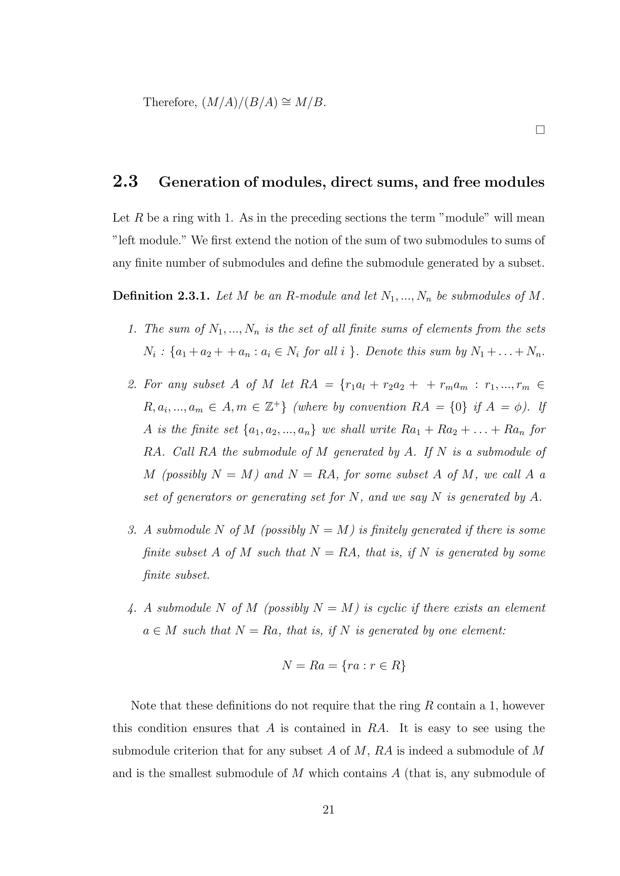 Therefore, (M/A)/(B/A) ∼
= M/B.
2.3 Generation of modules, direct sums, and free modules
Let R be a ring with 1. As in the preceding sections the term ”module” will mean
”left module.” We first extend the notion of the sum of two submodules to sums of
any finite number of submodules and define the submodule generated by a subset.
Definition 2.3.1. Let M be an R-module and let N1, ..., Nn be submodules of M.
1. The sum of N1, ..., Nn is the set of all finite sums of elements from the sets
Ni : {a1 + a2 + + an : ai ∈ Ni for all i }. Denote this sum by N1 + . . . + Nn.
2. For any subset A of M let RA = {r1al + r2a2 + + rmam : r1, ..., rm ∈
R, ai, ..., am ∈ A, m ∈ Z+
} (where by convention RA = {0} if A = ϕ). lf
A is the finite set {a1, a2, ..., an} we shall write Ra1 + Ra2 + . . . + Ran for
RA. Call RA the submodule of M generated by A. If N is a submodule of
M (possibly N = M) and N = RA, for some subset A of M, we call A a
set of generators or generating set for N, and we say N is generated by A.
3. A submodule N of M (possibly N = M) is finitely generated if there is some
finite subset A of M such that N = RA, that is, if N is generated by some
finite subset.
4. A submodule N of M (possibly N = M) is cyclic if there exists an element
a ∈ M such that N = Ra, that is, if N is generated by one element:
N = Ra = {ra : r ∈ R}
Note that these definitions do not require that the ring R contain a 1, however
this condition ensures that A is contained in RA. It is easy to see using the
submodule criterion that for any subset A of M, RA is indeed a submodule of M
and is the smallest submodule of M which contains A (that is, any submodule of
21
 