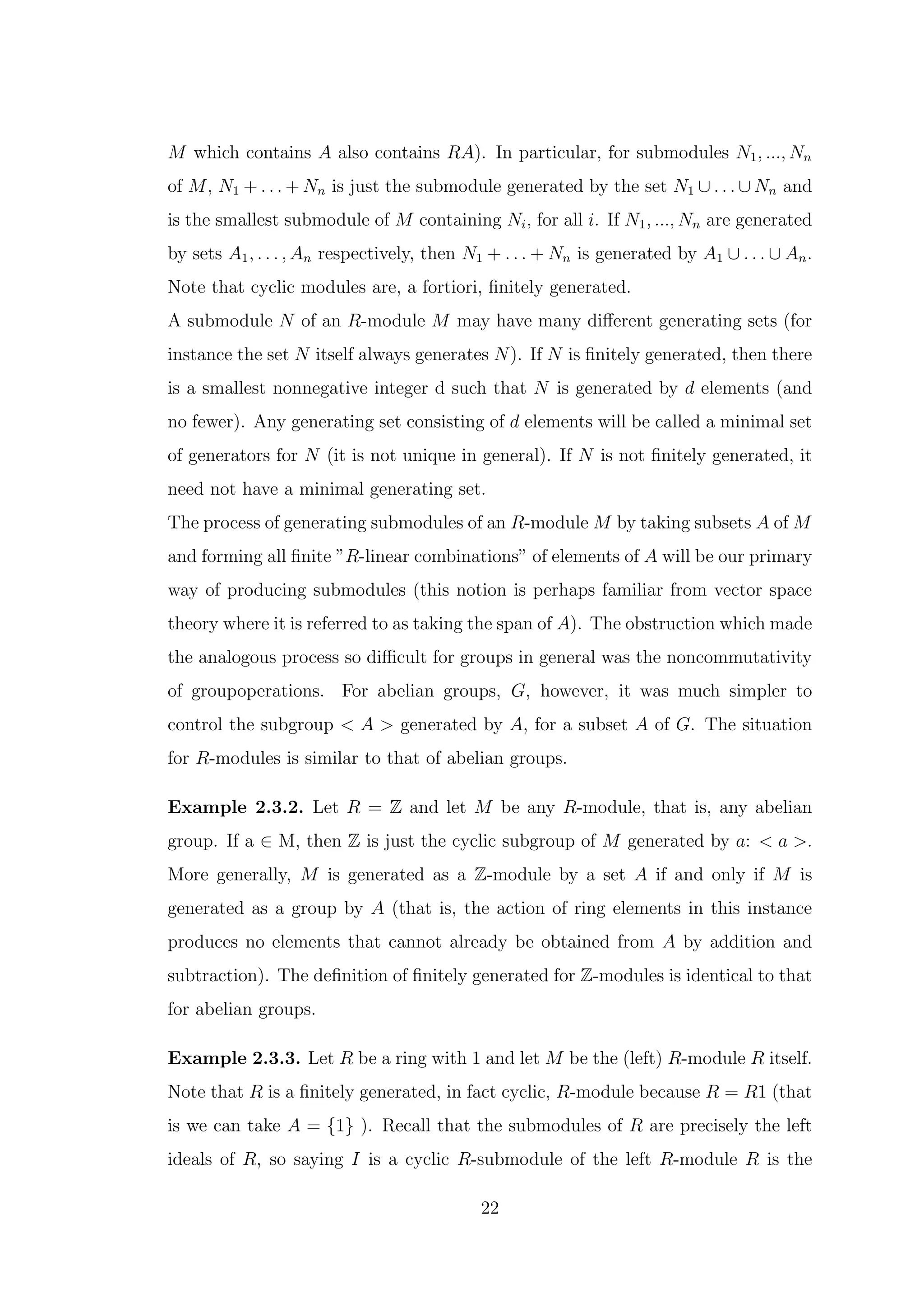 M which contains A also contains RA). In particular, for submodules N1, ..., Nn
of M, N1 + . . . + Nn is just the submodule generated by the set N1 ∪ . . . ∪ Nn and
is the smallest submodule of M containing Ni, for all i. If N1, ..., Nn are generated
by sets A1, . . . , An respectively, then N1 + . . . + Nn is generated by A1 ∪ . . . ∪ An.
Note that cyclic modules are, a fortiori, finitely generated.
A submodule N of an R-module M may have many different generating sets (for
instance the set N itself always generates N). If N is finitely generated, then there
is a smallest nonnegative integer d such that N is generated by d elements (and
no fewer). Any generating set consisting of d elements will be called a minimal set
of generators for N (it is not unique in general). If N is not finitely generated, it
need not have a minimal generating set.
The process of generating submodules of an R-module M by taking subsets A of M
and forming all finite ”R-linear combinations” of elements of A will be our primary
way of producing submodules (this notion is perhaps familiar from vector space
theory where it is referred to as taking the span of A). The obstruction which made
the analogous process so difficult for groups in general was the noncommutativity
of groupoperations. For abelian groups, G, however, it was much simpler to
control the subgroup < A > generated by A, for a subset A of G. The situation
for R-modules is similar to that of abelian groups.
Example 2.3.2. Let R = Z and let M be any R-module, that is, any abelian
group. If a ∈ M, then Z is just the cyclic subgroup of M generated by a: < a >.
More generally, M is generated as a Z-module by a set A if and only if M is
generated as a group by A (that is, the action of ring elements in this instance
produces no elements that cannot already be obtained from A by addition and
subtraction). The definition of finitely generated for Z-modules is identical to that
for abelian groups.
Example 2.3.3. Let R be a ring with 1 and let M be the (left) R-module R itself.
Note that R is a finitely generated, in fact cyclic, R-module because R = R1 (that
is we can take A = {1} ). Recall that the submodules of R are precisely the left
ideals of R, so saying I is a cyclic R-submodule of the left R-module R is the
22
 