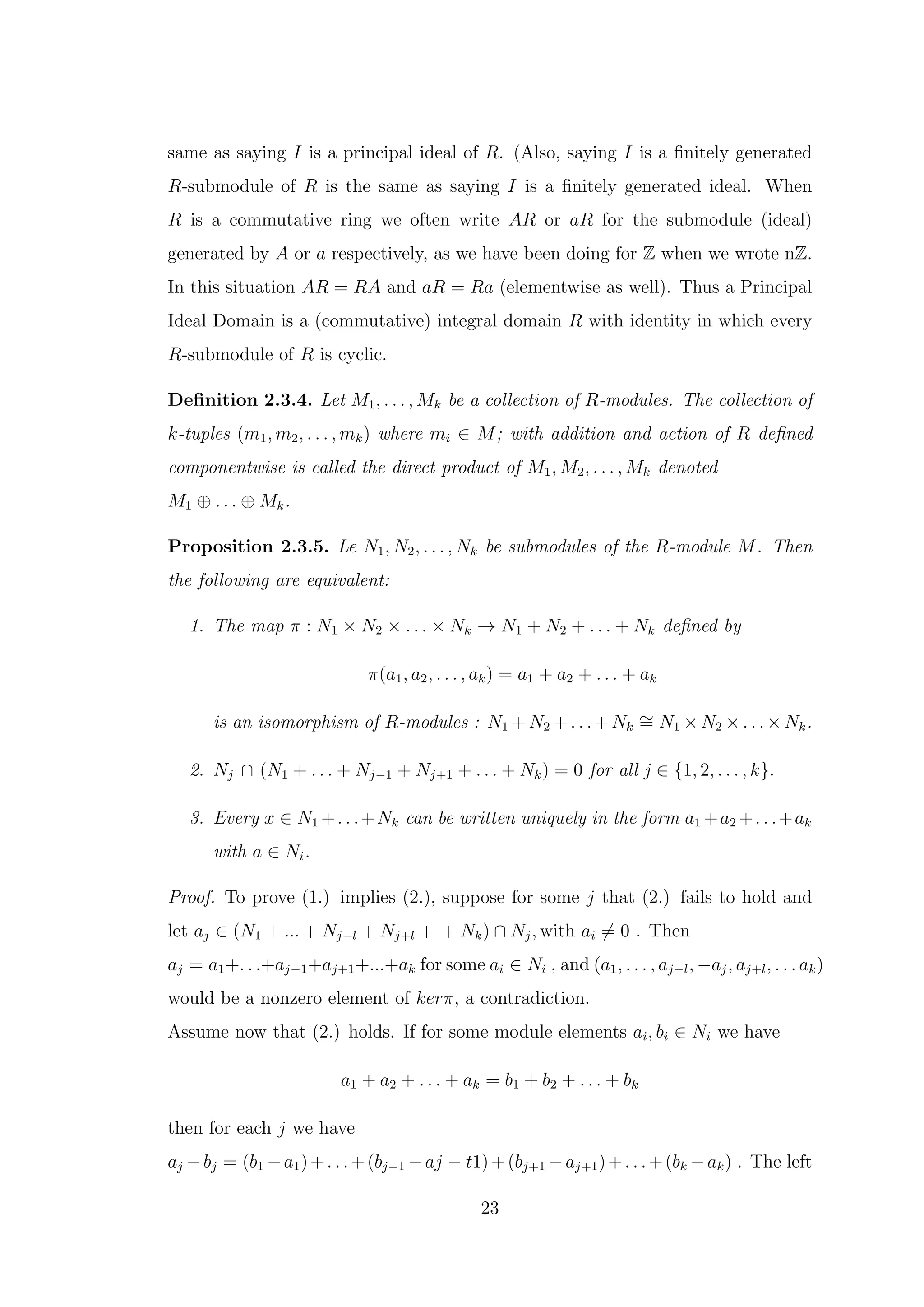 same as saying I is a principal ideal of R. (Also, saying I is a finitely generated
R-submodule of R is the same as saying I is a finitely generated ideal. When
R is a commutative ring we often write AR or aR for the submodule (ideal)
generated by A or a respectively, as we have been doing for Z when we wrote nZ.
In this situation AR = RA and aR = Ra (elementwise as well). Thus a Principal
Ideal Domain is a (commutative) integral domain R with identity in which every
R-submodule of R is cyclic.
Definition 2.3.4. Let M1, . . . , Mk be a collection of R-modules. The collection of
k-tuples (m1, m2, . . . , mk) where mi ∈ M; with addition and action of R defined
componentwise is called the direct product of M1, M2, . . . , Mk denoted
M1 ⊕ . . . ⊕ Mk.
Proposition 2.3.5. Le N1, N2, . . . , Nk be submodules of the R-module M. Then
the following are equivalent:
1. The map π : N1 × N2 × . . . × Nk → N1 + N2 + . . . + Nk defined by
π(a1, a2, . . . , ak) = a1 + a2 + . . . + ak
is an isomorphism of R-modules : N1 + N2 + . . . + Nk
∼
= N1 × N2 × . . . × Nk.
2. Nj ∩ (N1 + . . . + Nj−1 + Nj+1 + . . . + Nk) = 0 for all j ∈ {1, 2, . . . , k}.
3. Every x ∈ N1 +. . .+Nk can be written uniquely in the form a1 +a2 +. . .+ak
with a ∈ Ni.
Proof. To prove (1.) implies (2.), suppose for some j that (2.) fails to hold and
let aj ∈ (N1 + ... + Nj−l + Nj+l + + Nk) ∩ Nj, with ai ̸= 0 . Then
aj = a1+. . .+aj−1+aj+1+...+ak for some ai ∈ Ni , and (a1, . . . , aj−l, −aj, aj+l, . . . ak)
would be a nonzero element of kerπ, a contradiction.
Assume now that (2.) holds. If for some module elements ai, bi ∈ Ni we have
a1 + a2 + . . . + ak = b1 + b2 + . . . + bk
then for each j we have
aj −bj = (b1 −a1)+. . .+(bj−1 −aj − t1)+(bj+1 −aj+1)+. . .+(bk −ak) . The left
23
 