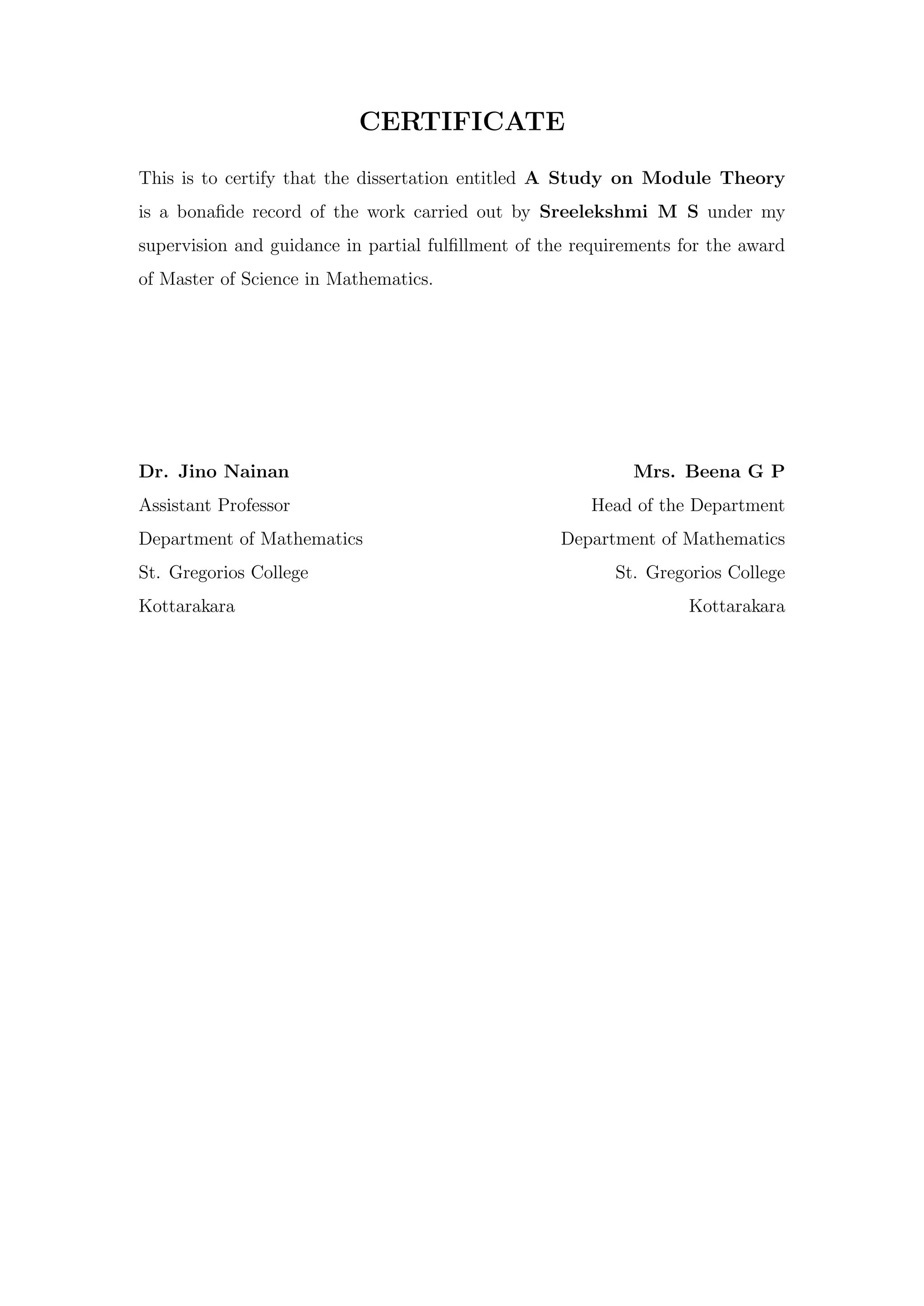 CERTIFICATE
This is to certify that the dissertation entitled A Study on Module Theory
is a bonafide record of the work carried out by Sreelekshmi M S under my
supervision and guidance in partial fulfillment of the requirements for the award
of Master of Science in Mathematics.
Dr. Jino Nainan Mrs. Beena G P
Assistant Professor Head of the Department
Department of Mathematics Department of Mathematics
St. Gregorios College St. Gregorios College
Kottarakara Kottarakara
 