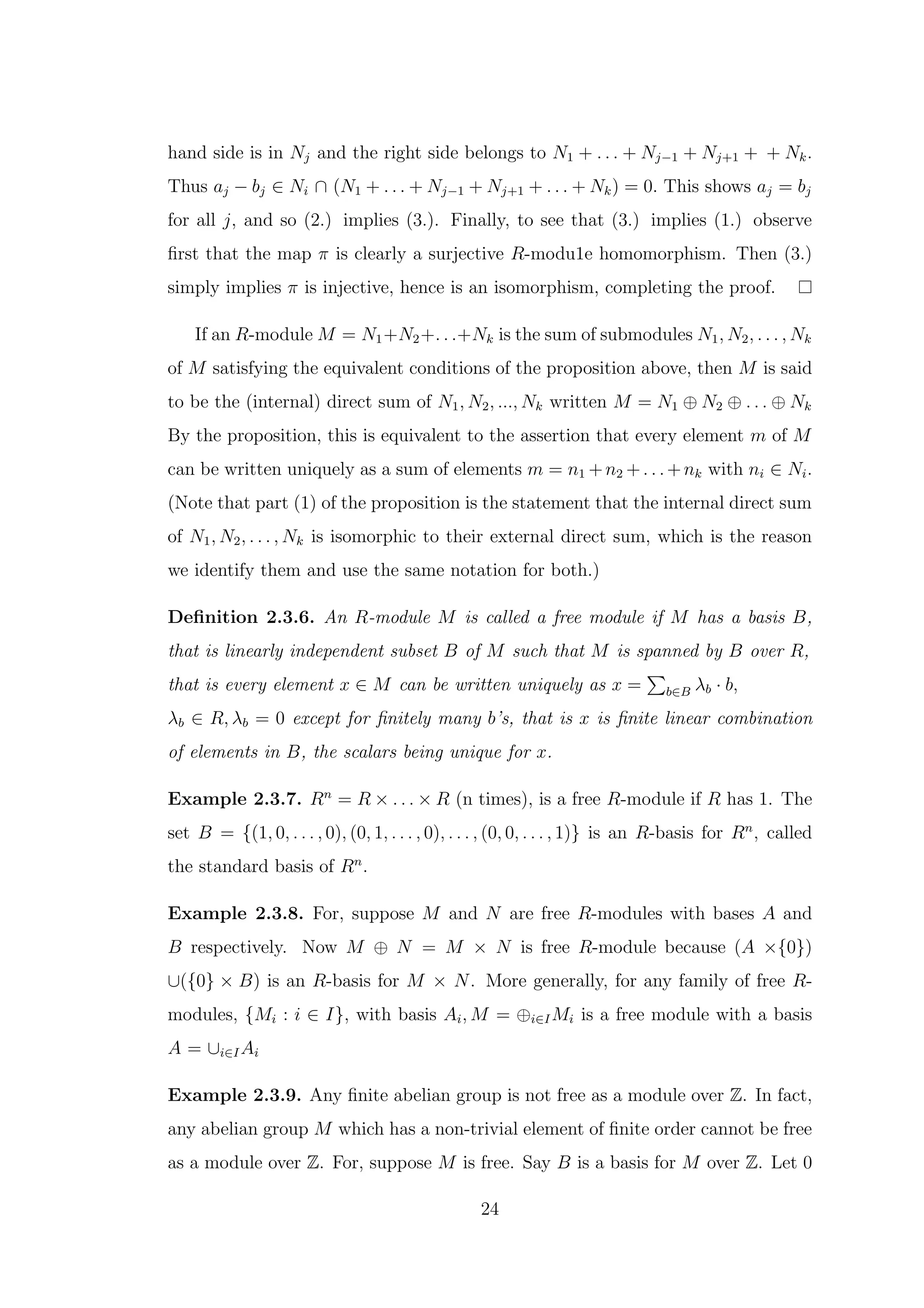 hand side is in Nj and the right side belongs to N1 + . . . + Nj−1 + Nj+1 + + Nk.
Thus aj − bj ∈ Ni ∩ (N1 + . . . + Nj−1 + Nj+1 + . . . + Nk) = 0. This shows aj = bj
for all j, and so (2.) implies (3.). Finally, to see that (3.) implies (1.) observe
first that the map π is clearly a surjective R-modu1e homomorphism. Then (3.)
simply implies π is injective, hence is an isomorphism, completing the proof.
If an R-module M = N1+N2+. . .+Nk is the sum of submodules N1, N2, . . . , Nk
of M satisfying the equivalent conditions of the proposition above, then M is said
to be the (internal) direct sum of N1, N2, ..., Nk written M = N1 ⊕ N2 ⊕ . . . ⊕ Nk
By the proposition, this is equivalent to the assertion that every element m of M
can be written uniquely as a sum of elements m = n1 +n2 +. . .+nk with ni ∈ Ni.
(Note that part (1) of the proposition is the statement that the internal direct sum
of N1, N2, . . . , Nk is isomorphic to their external direct sum, which is the reason
we identify them and use the same notation for both.)
Definition 2.3.6. An R-module M is called a free module if M has a basis B,
that is linearly independent subset B of M such that M is spanned by B over R,
that is every element x ∈ M can be written uniquely as x =
P
b∈B λb · b,
λb ∈ R, λb = 0 except for finitely many b’s, that is x is finite linear combination
of elements in B, the scalars being unique for x.
Example 2.3.7. Rn
= R × . . . × R (n times), is a free R-module if R has 1. The
set B = {(1, 0, . . . , 0), (0, 1, . . . , 0), . . . , (0, 0, . . . , 1)} is an R-basis for Rn
, called
the standard basis of Rn
.
Example 2.3.8. For, suppose M and N are free R-modules with bases A and
B respectively. Now M ⊕ N = M × N is free R-module because (A ×{0})
∪({0} × B) is an R-basis for M × N. More generally, for any family of free R-
modules, {Mi : i ∈ I}, with basis Ai, M = ⊕i∈IMi is a free module with a basis
A = ∪i∈IAi
Example 2.3.9. Any finite abelian group is not free as a module over Z. In fact,
any abelian group M which has a non-trivial element of finite order cannot be free
as a module over Z. For, suppose M is free. Say B is a basis for M over Z. Let 0
24
 
