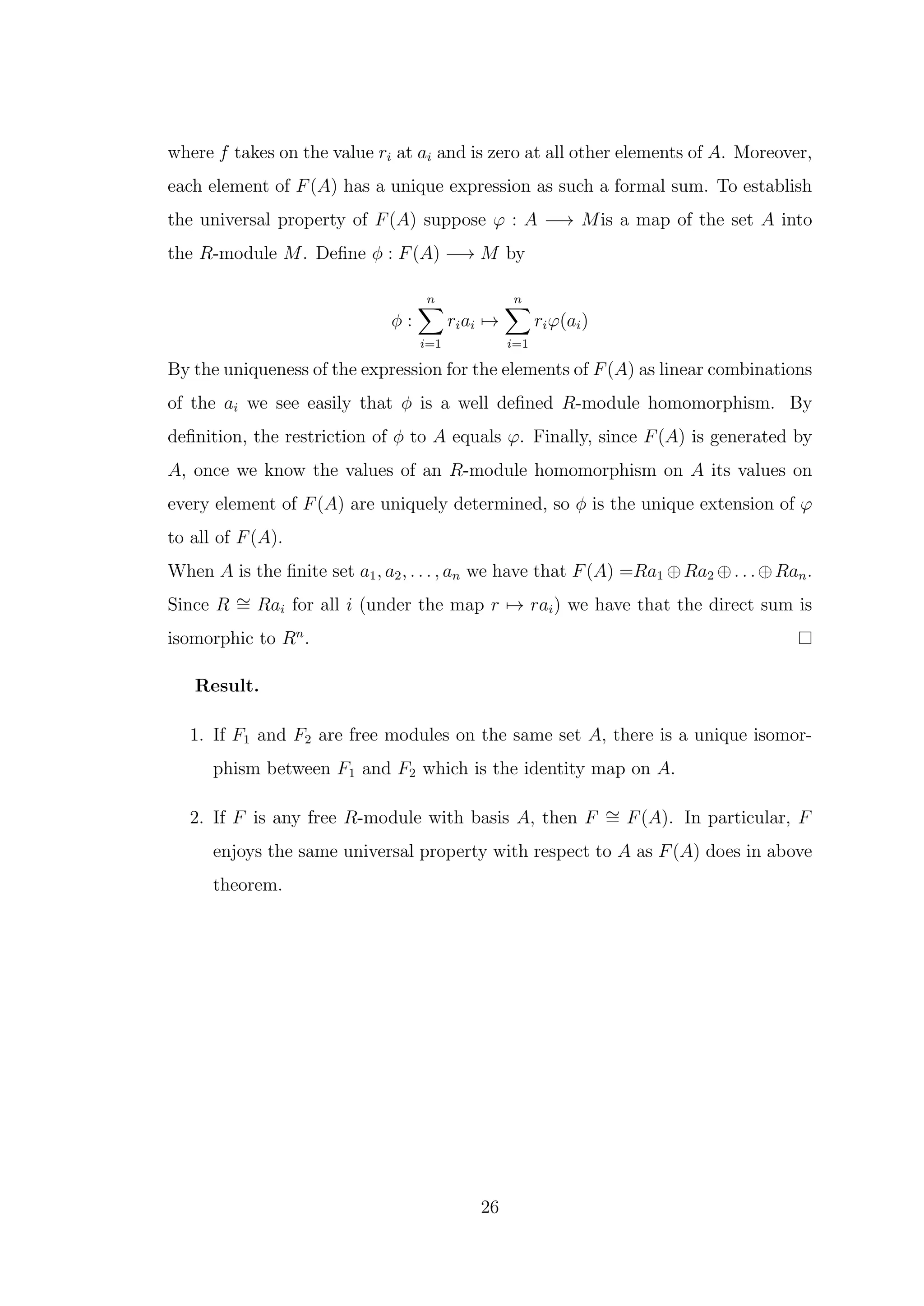 where f takes on the value ri at ai and is zero at all other elements of A. Moreover,
each element of F(A) has a unique expression as such a formal sum. To establish
the universal property of F(A) suppose φ : A −→ Mis a map of the set A into
the R-module M. Define ϕ : F(A) −→ M by
ϕ :
n
X
i=1
riai 7→
n
X
i=1
riφ(ai)
By the uniqueness of the expression for the elements of F(A) as linear combinations
of the ai we see easily that ϕ is a well defined R-module homomorphism. By
definition, the restriction of ϕ to A equals φ. Finally, since F(A) is generated by
A, once we know the values of an R-module homomorphism on A its values on
every element of F(A) are uniquely determined, so ϕ is the unique extension of φ
to all of F(A).
When A is the finite set a1, a2, . . . , an we have that F(A) =Ra1 ⊕Ra2 ⊕. . .⊕Ran.
Since R ∼
= Rai for all i (under the map r 7→ rai) we have that the direct sum is
isomorphic to Rn
.
Result.
1. If F1 and F2 are free modules on the same set A, there is a unique isomor-
phism between F1 and F2 which is the identity map on A.
2. If F is any free R-module with basis A, then F ∼
= F(A). In particular, F
enjoys the same universal property with respect to A as F(A) does in above
theorem.
26
 