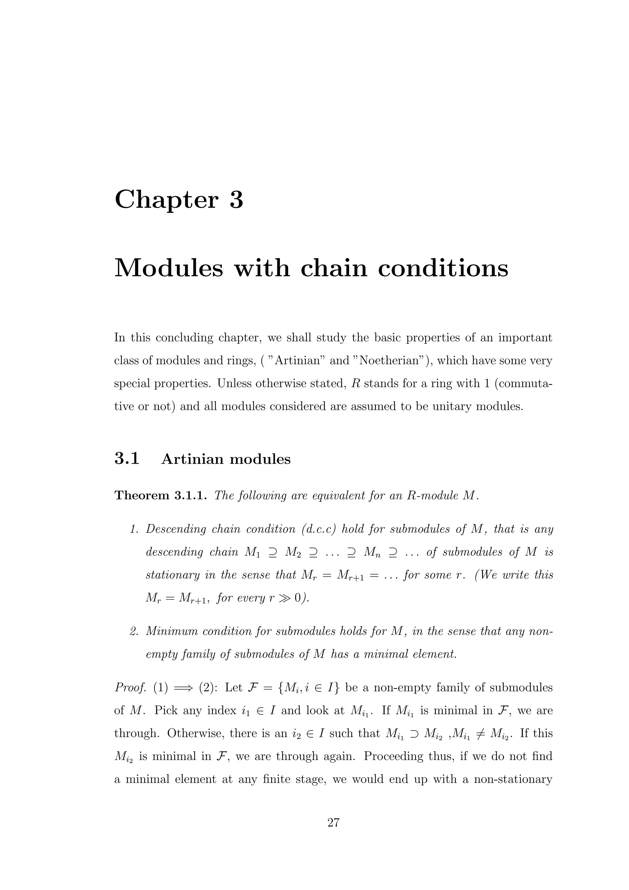 Chapter 3
Modules with chain conditions
In this concluding chapter, we shall study the basic properties of an important
class of modules and rings, ( ”Artinian” and ”Noetherian”), which have some very
special properties. Unless otherwise stated, R stands for a ring with 1 (commuta-
tive or not) and all modules considered are assumed to be unitary modules.
3.1 Artinian modules
Theorem 3.1.1. The following are equivalent for an R-module M.
1. Descending chain condition (d.c.c) hold for submodules of M, that is any
descending chain M1 ⊇ M2 ⊇ . . . ⊇ Mn ⊇ . . . of submodules of M is
stationary in the sense that Mr = Mr+1 = . . . for some r. (We write this
Mr = Mr+1, for every r ≫ 0).
2. Minimum condition for submodules holds for M, in the sense that any non-
empty family of submodules of M has a minimal element.
Proof. (1) =⇒ (2): Let F = {Mi, i ∈ I} be a non-empty family of submodules
of M. Pick any index i1 ∈ I and look at Mi1 . If Mi1 is minimal in F, we are
through. Otherwise, there is an i2 ∈ I such that Mi1 ⊃ Mi2 ,Mi1 ̸= Mi2 . If this
Mi2 is minimal in F, we are through again. Proceeding thus, if we do not find
a minimal element at any finite stage, we would end up with a non-stationary
27
 