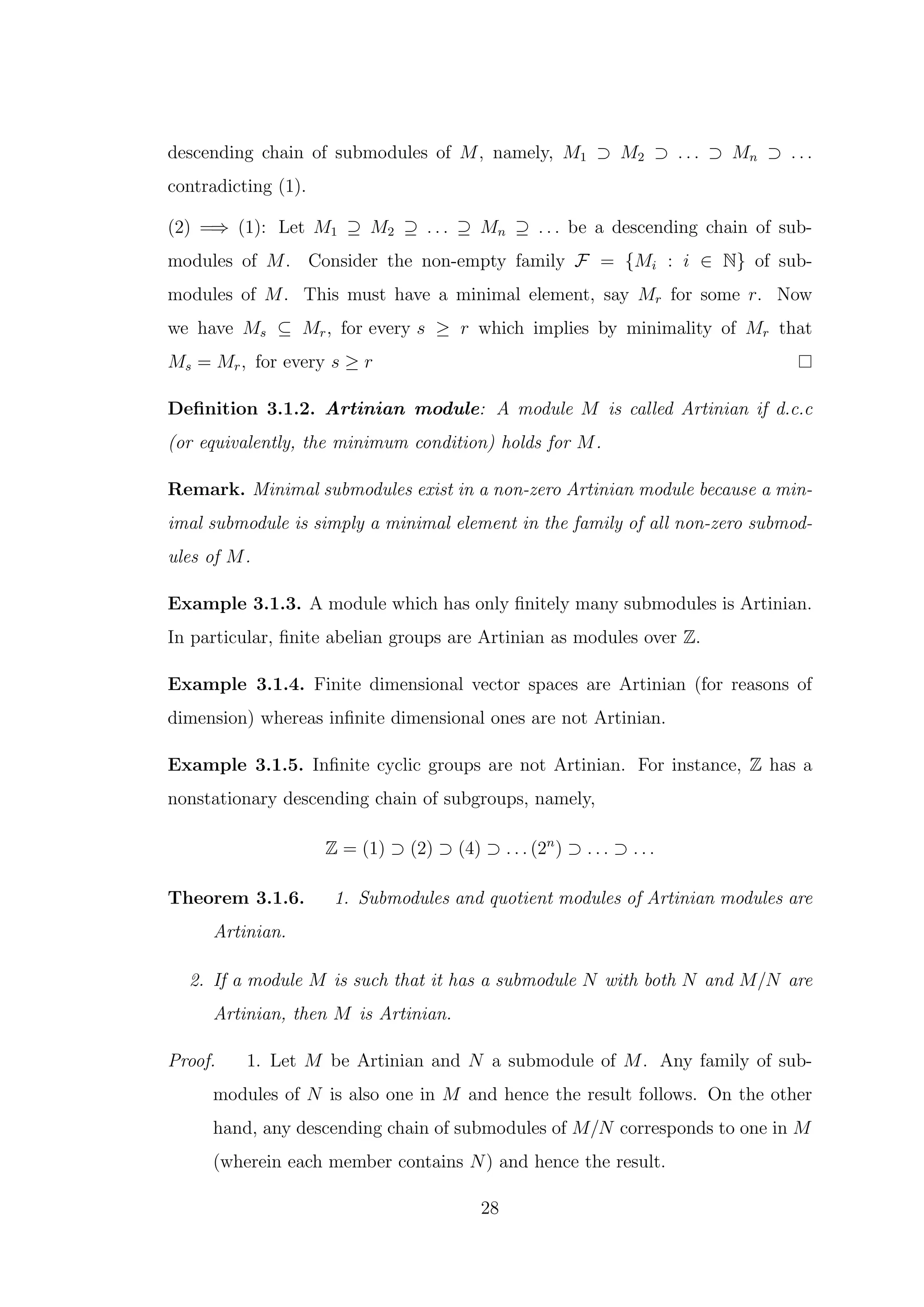descending chain of submodules of M, namely, M1 ⊃ M2 ⊃ . . . ⊃ Mn ⊃ . . .
contradicting (1).
(2) =⇒ (1): Let M1 ⊇ M2 ⊇ . . . ⊇ Mn ⊇ . . . be a descending chain of sub-
modules of M. Consider the non-empty family F = {Mi : i ∈ N} of sub-
modules of M. This must have a minimal element, say Mr for some r. Now
we have Ms ⊆ Mr, for every s ≥ r which implies by minimality of Mr that
Ms = Mr, for every s ≥ r
Definition 3.1.2. Artinian module: A module M is called Artinian if d.c.c
(or equivalently, the minimum condition) holds for M.
Remark. Minimal submodules exist in a non-zero Artinian module because a min-
imal submodule is simply a minimal element in the family of all non-zero submod-
ules of M.
Example 3.1.3. A module which has only finitely many submodules is Artinian.
In particular, finite abelian groups are Artinian as modules over Z.
Example 3.1.4. Finite dimensional vector spaces are Artinian (for reasons of
dimension) whereas infinite dimensional ones are not Artinian.
Example 3.1.5. Infinite cyclic groups are not Artinian. For instance, Z has a
nonstationary descending chain of subgroups, namely,
Z = (1) ⊃ (2) ⊃ (4) ⊃ . . . (2n
) ⊃ . . . ⊃ . . .
Theorem 3.1.6. 1. Submodules and quotient modules of Artinian modules are
Artinian.
2. If a module M is such that it has a submodule N with both N and M/N are
Artinian, then M is Artinian.
Proof. 1. Let M be Artinian and N a submodule of M. Any family of sub-
modules of N is also one in M and hence the result follows. On the other
hand, any descending chain of submodules of M/N corresponds to one in M
(wherein each member contains N) and hence the result.
28
 