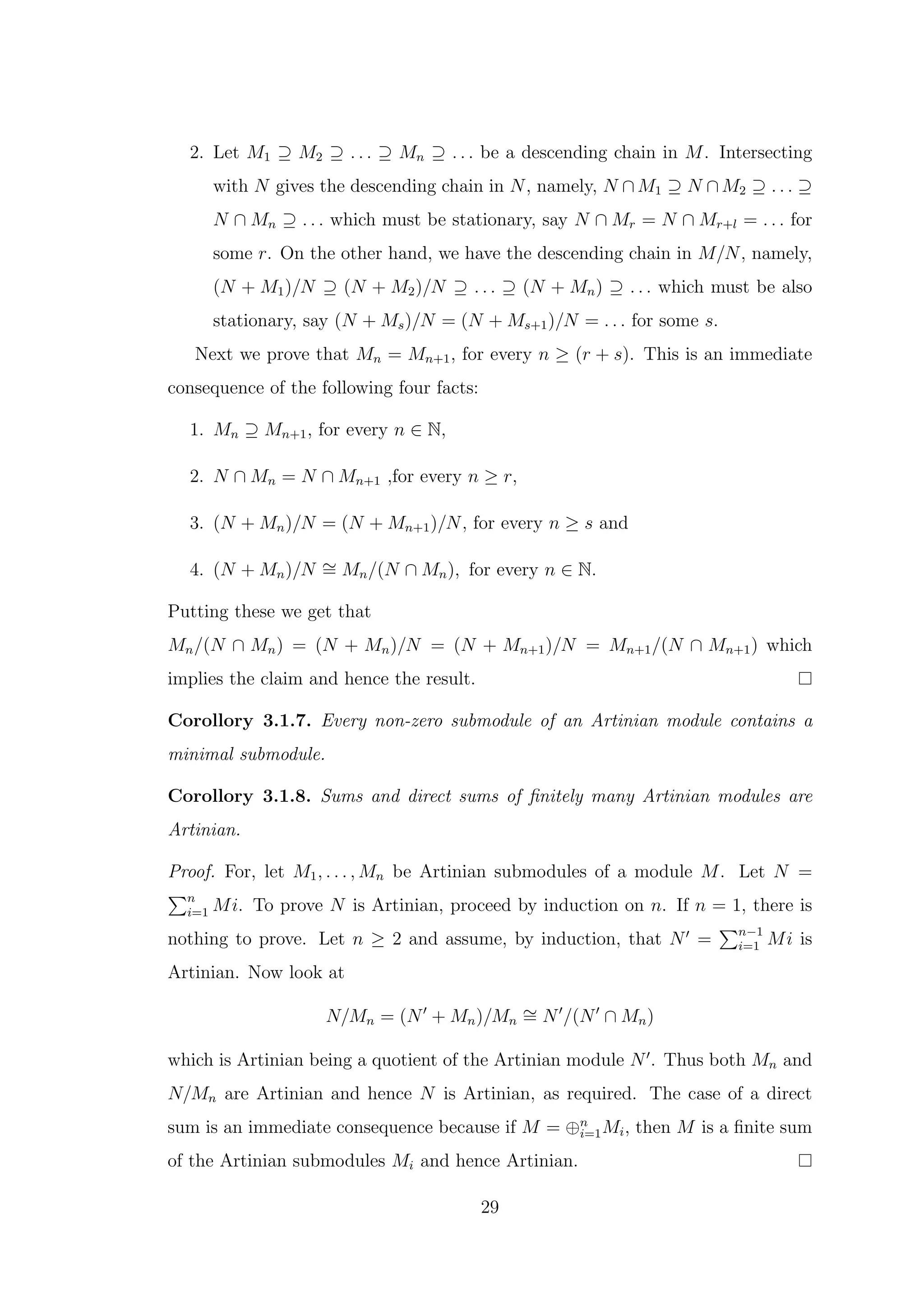 2. Let M1 ⊇ M2 ⊇ . . . ⊇ Mn ⊇ . . . be a descending chain in M. Intersecting
with N gives the descending chain in N, namely, N ∩ M1 ⊇ N ∩ M2 ⊇ . . . ⊇
N ∩ Mn ⊇ . . . which must be stationary, say N ∩ Mr = N ∩ Mr+l = . . . for
some r. On the other hand, we have the descending chain in M/N, namely,
(N + M1)/N ⊇ (N + M2)/N ⊇ . . . ⊇ (N + Mn) ⊇ . . . which must be also
stationary, say (N + Ms)/N = (N + Ms+1)/N = . . . for some s.
Next we prove that Mn = Mn+1, for every n ≥ (r + s). This is an immediate
consequence of the following four facts:
1. Mn ⊇ Mn+1, for every n ∈ N,
2. N ∩ Mn = N ∩ Mn+1 ,for every n ≥ r,
3. (N + Mn)/N = (N + Mn+1)/N, for every n ≥ s and
4. (N + Mn)/N ∼
= Mn/(N ∩ Mn), for every n ∈ N.
Putting these we get that
Mn/(N ∩ Mn) = (N + Mn)/N = (N + Mn+1)/N = Mn+1/(N ∩ Mn+1) which
implies the claim and hence the result.
Corollory 3.1.7. Every non-zero submodule of an Artinian module contains a
minimal submodule.
Corollory 3.1.8. Sums and direct sums of finitely many Artinian modules are
Artinian.
Proof. For, let M1, . . . , Mn be Artinian submodules of a module M. Let N =
Pn
i=1 Mi. To prove N is Artinian, proceed by induction on n. If n = 1, there is
nothing to prove. Let n ≥ 2 and assume, by induction, that N′
=
Pn−1
i=1 Mi is
Artinian. Now look at
N/Mn = (N′
+ Mn)/Mn
∼
= N′
/(N′
∩ Mn)
which is Artinian being a quotient of the Artinian module N′
. Thus both Mn and
N/Mn are Artinian and hence N is Artinian, as required. The case of a direct
sum is an immediate consequence because if M = ⊕n
i=1Mi, then M is a finite sum
of the Artinian submodules Mi and hence Artinian.
29
 
