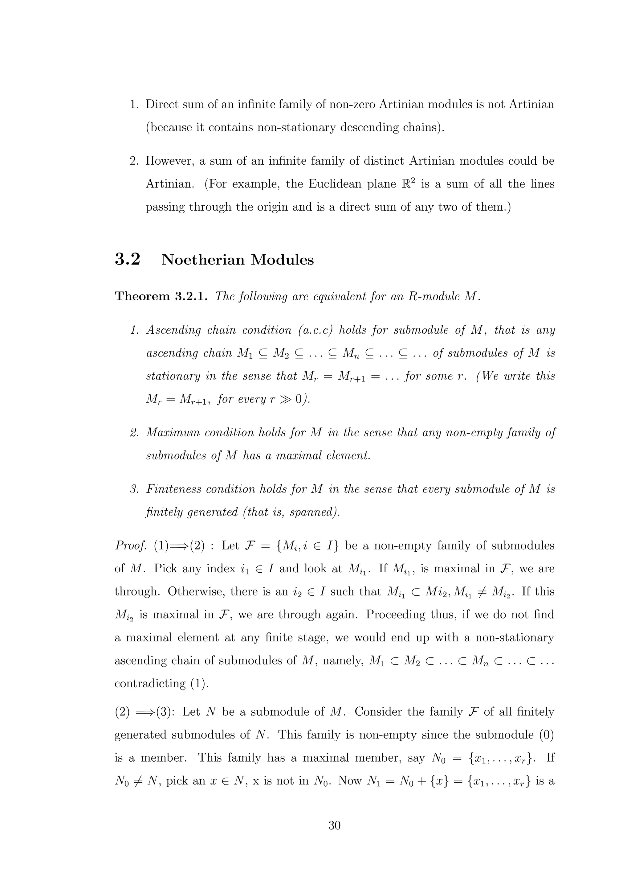 1. Direct sum of an infinite family of non-zero Artinian modules is not Artinian
(because it contains non-stationary descending chains).
2. However, a sum of an infinite family of distinct Artinian modules could be
Artinian. (For example, the Euclidean plane R2
is a sum of all the lines
passing through the origin and is a direct sum of any two of them.)
3.2 Noetherian Modules
Theorem 3.2.1. The following are equivalent for an R-module M.
1. Ascending chain condition (a.c.c) holds for submodule of M, that is any
ascending chain M1 ⊆ M2 ⊆ . . . ⊆ Mn ⊆ . . . ⊆ . . . of submodules of M is
stationary in the sense that Mr = Mr+1 = . . . for some r. (We write this
Mr = Mr+1, for every r ≫ 0).
2. Maximum condition holds for M in the sense that any non-empty family of
submodules of M has a maximal element.
3. Finiteness condition holds for M in the sense that every submodule of M is
finitely generated (that is, spanned).
Proof. (1)=⇒(2) : Let F = {Mi, i ∈ I} be a non-empty family of submodules
of M. Pick any index i1 ∈ I and look at Mi1 . If Mi1 , is maximal in F, we are
through. Otherwise, there is an i2 ∈ I such that Mi1 ⊂ Mi2, Mi1 ̸= Mi2 . If this
Mi2 is maximal in F, we are through again. Proceeding thus, if we do not find
a maximal element at any finite stage, we would end up with a non-stationary
ascending chain of submodules of M, namely, M1 ⊂ M2 ⊂ . . . ⊂ Mn ⊂ . . . ⊂ . . .
contradicting (1).
(2) =⇒(3): Let N be a submodule of M. Consider the family F of all finitely
generated submodules of N. This family is non-empty since the submodule (0)
is a member. This family has a maximal member, say N0 = {x1, . . . , xr}. If
N0 ̸= N, pick an x ∈ N, x is not in N0. Now N1 = N0 + {x} = {x1, . . . , xr} is a
30
 