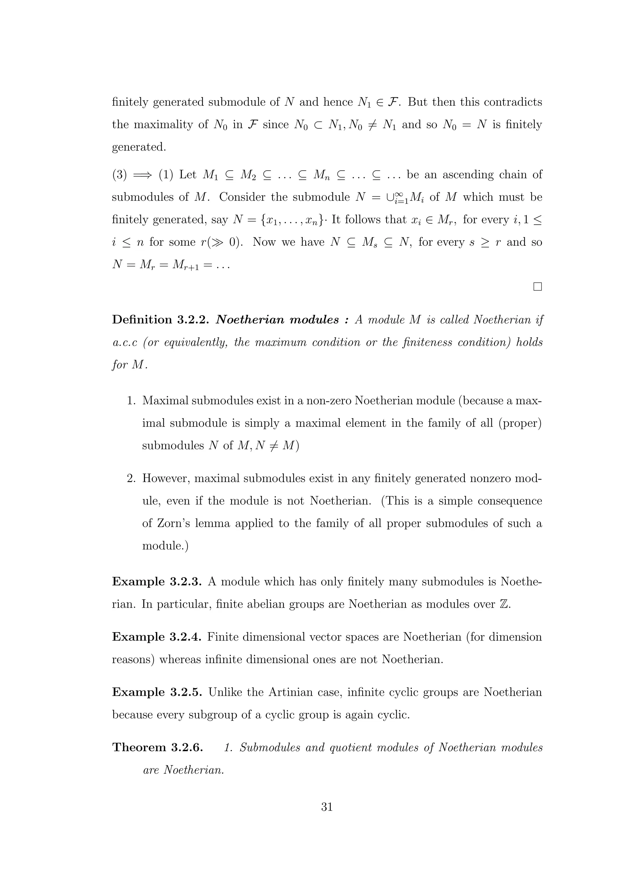 finitely generated submodule of N and hence N1 ∈ F. But then this contradicts
the maximality of N0 in F since N0 ⊂ N1, N0 ̸= N1 and so N0 = N is finitely
generated.
(3) =⇒ (1) Let M1 ⊆ M2 ⊆ . . . ⊆ Mn ⊆ . . . ⊆ . . . be an ascending chain of
submodules of M. Consider the submodule N = ∪∞
i=1Mi of M which must be
finitely generated, say N = {x1, . . . , xn}· It follows that xi ∈ Mr, for every i, 1 ≤
i ≤ n for some r(≫ 0). Now we have N ⊆ Ms ⊆ N, for every s ≥ r and so
N = Mr = Mr+1 = . . .
Definition 3.2.2. Noetherian modules : A module M is called Noetherian if
a.c.c (or equivalently, the maximum condition or the finiteness condition) holds
for M.
1. Maximal submodules exist in a non-zero Noetherian module (because a max-
imal submodule is simply a maximal element in the family of all (proper)
submodules N of M, N ̸= M)
2. However, maximal submodules exist in any finitely generated nonzero mod-
ule, even if the module is not Noetherian. (This is a simple consequence
of Zorn’s lemma applied to the family of all proper submodules of such a
module.)
Example 3.2.3. A module which has only finitely many submodules is Noethe-
rian. In particular, finite abelian groups are Noetherian as modules over Z.
Example 3.2.4. Finite dimensional vector spaces are Noetherian (for dimension
reasons) whereas infinite dimensional ones are not Noetherian.
Example 3.2.5. Unlike the Artinian case, infinite cyclic groups are Noetherian
because every subgroup of a cyclic group is again cyclic.
Theorem 3.2.6. 1. Submodules and quotient modules of Noetherian modules
are Noetherian.
31
 