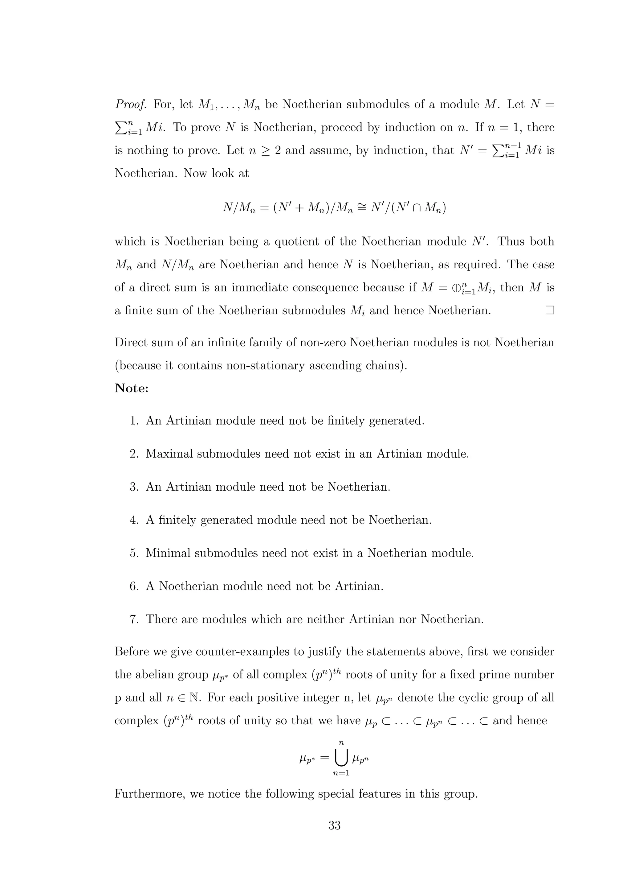 Proof. For, let M1, . . . , Mn be Noetherian submodules of a module M. Let N =
Pn
i=1 Mi. To prove N is Noetherian, proceed by induction on n. If n = 1, there
is nothing to prove. Let n ≥ 2 and assume, by induction, that N′
=
Pn−1
i=1 Mi is
Noetherian. Now look at
N/Mn = (N′
+ Mn)/Mn
∼
= N′
/(N′
∩ Mn)
which is Noetherian being a quotient of the Noetherian module N′
. Thus both
Mn and N/Mn are Noetherian and hence N is Noetherian, as required. The case
of a direct sum is an immediate consequence because if M = ⊕n
i=1Mi, then M is
a finite sum of the Noetherian submodules Mi and hence Noetherian.
Direct sum of an infinite family of non-zero Noetherian modules is not Noetherian
(because it contains non-stationary ascending chains).
Note:
1. An Artinian module need not be finitely generated.
2. Maximal submodules need not exist in an Artinian module.
3. An Artinian module need not be Noetherian.
4. A finitely generated module need not be Noetherian.
5. Minimal submodules need not exist in a Noetherian module.
6. A Noetherian module need not be Artinian.
7. There are modules which are neither Artinian nor Noetherian.
Before we give counter-examples to justify the statements above, first we consider
the abelian group µp∗ of all complex (pn
)th
roots of unity for a fixed prime number
p and all n ∈ N. For each positive integer n, let µpn denote the cyclic group of all
complex (pn
)th
roots of unity so that we have µp ⊂ . . . ⊂ µpn ⊂ . . . ⊂ and hence
µp∗ =
n
[
n=1
µpn
Furthermore, we notice the following special features in this group.
33
 