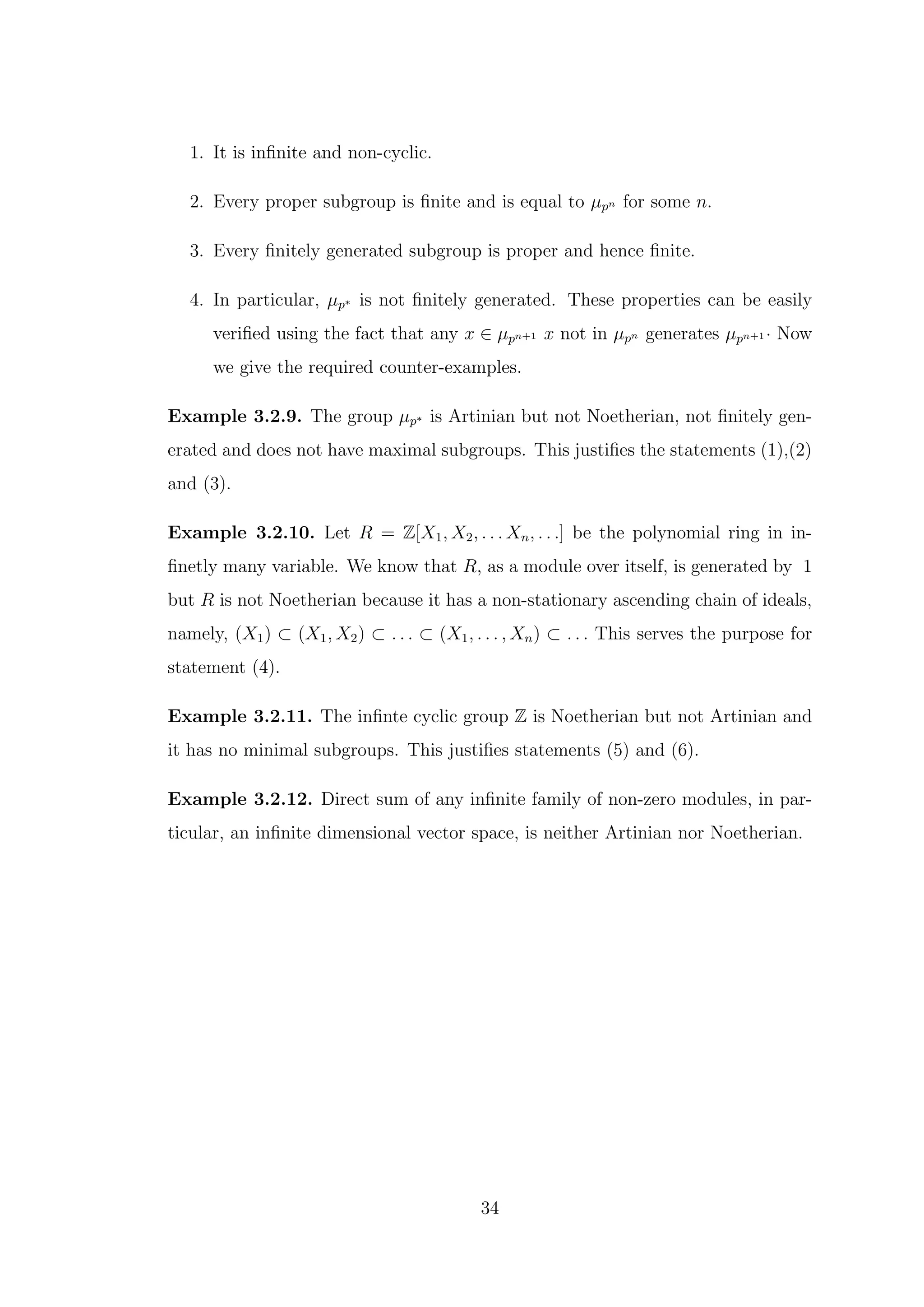 1. It is infinite and non-cyclic.
2. Every proper subgroup is finite and is equal to µpn for some n.
3. Every finitely generated subgroup is proper and hence finite.
4. In particular, µp∗ is not finitely generated. These properties can be easily
verified using the fact that any x ∈ µpn+1 x not in µpn generates µpn+1 · Now
we give the required counter-examples.
Example 3.2.9. The group µp∗ is Artinian but not Noetherian, not finitely gen-
erated and does not have maximal subgroups. This justifies the statements (1),(2)
and (3).
Example 3.2.10. Let R = Z[X1, X2, . . . Xn, . . .] be the polynomial ring in in-
finetly many variable. We know that R, as a module over itself, is generated by 1
but R is not Noetherian because it has a non-stationary ascending chain of ideals,
namely, (X1) ⊂ (X1, X2) ⊂ . . . ⊂ (X1, . . . , Xn) ⊂ . . . This serves the purpose for
statement (4).
Example 3.2.11. The infinte cyclic group Z is Noetherian but not Artinian and
it has no minimal subgroups. This justifies statements (5) and (6).
Example 3.2.12. Direct sum of any infinite family of non-zero modules, in par-
ticular, an infinite dimensional vector space, is neither Artinian nor Noetherian.
34
 