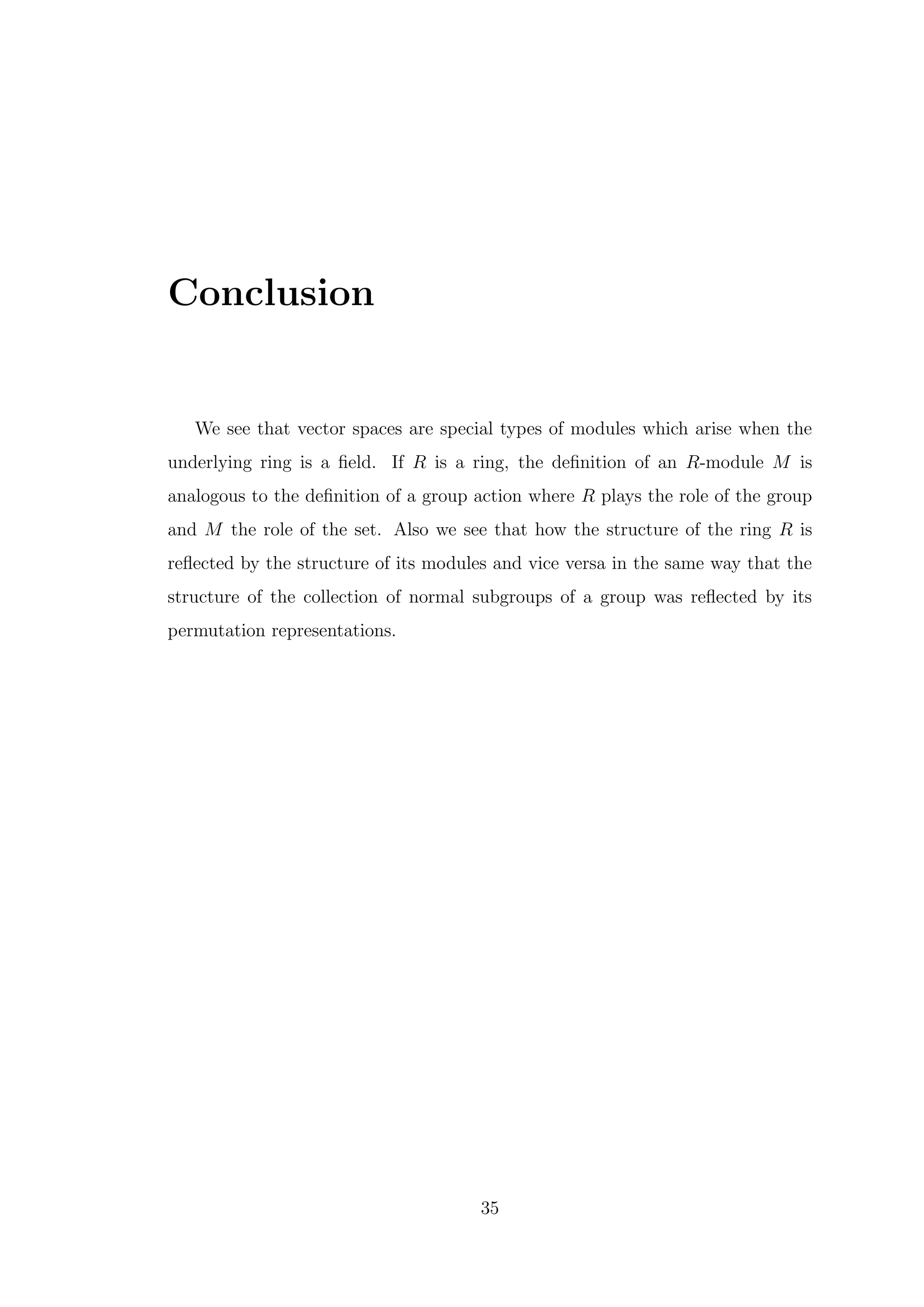 Conclusion
We see that vector spaces are special types of modules which arise when the
underlying ring is a field. If R is a ring, the definition of an R-module M is
analogous to the definition of a group action where R plays the role of the group
and M the role of the set. Also we see that how the structure of the ring R is
reflected by the structure of its modules and vice versa in the same way that the
structure of the collection of normal subgroups of a group was reflected by its
permutation representations.
35
 