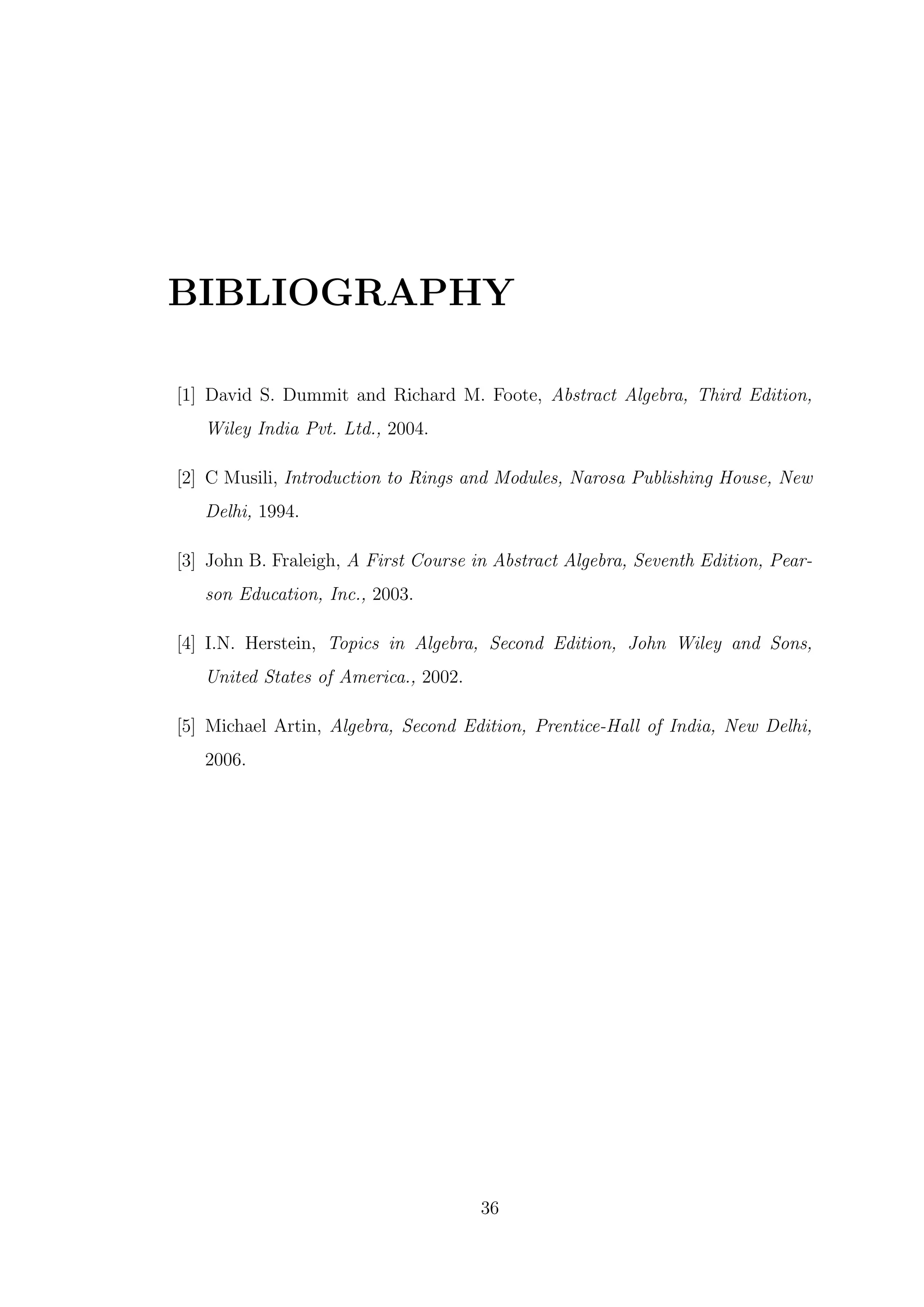 BIBLIOGRAPHY
[1] David S. Dummit and Richard M. Foote, Abstract Algebra, Third Edition,
Wiley India Pvt. Ltd., 2004.
[2] C Musili, Introduction to Rings and Modules, Narosa Publishing House, New
Delhi, 1994.
[3] John B. Fraleigh, A First Course in Abstract Algebra, Seventh Edition, Pear-
son Education, Inc., 2003.
[4] I.N. Herstein, Topics in Algebra, Second Edition, John Wiley and Sons,
United States of America., 2002.
[5] Michael Artin, Algebra, Second Edition, Prentice-Hall of India, New Delhi,
2006.
36
 