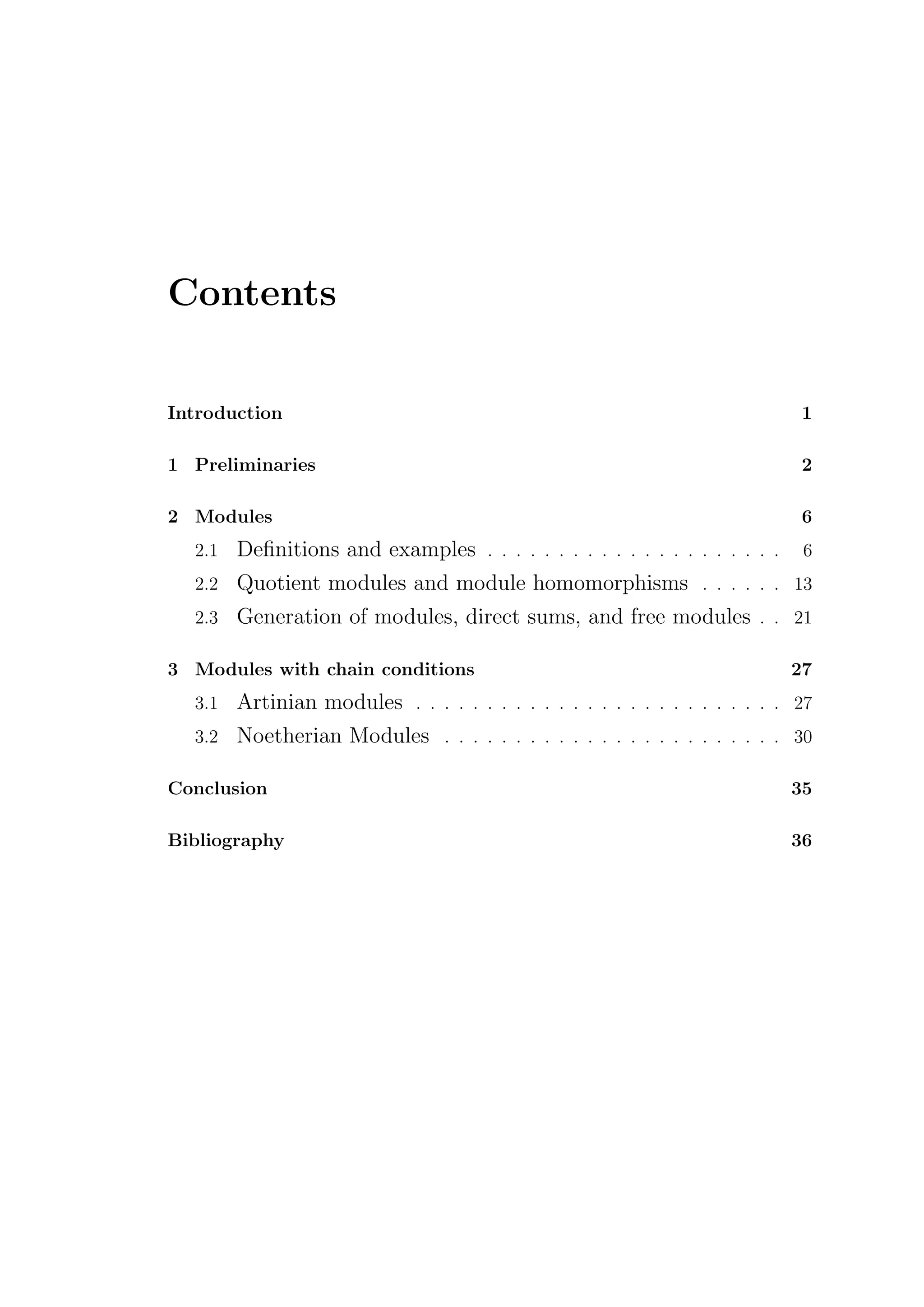 Contents
Introduction 1
1 Preliminaries 2
2 Modules 6
2.1 Definitions and examples . . . . . . . . . . . . . . . . . . . . . 6
2.2 Quotient modules and module homomorphisms . . . . . . 13
2.3 Generation of modules, direct sums, and free modules . . 21
3 Modules with chain conditions 27
3.1 Artinian modules . . . . . . . . . . . . . . . . . . . . . . . . . . 27
3.2 Noetherian Modules . . . . . . . . . . . . . . . . . . . . . . . . 30
Conclusion 35
Bibliography 36
 