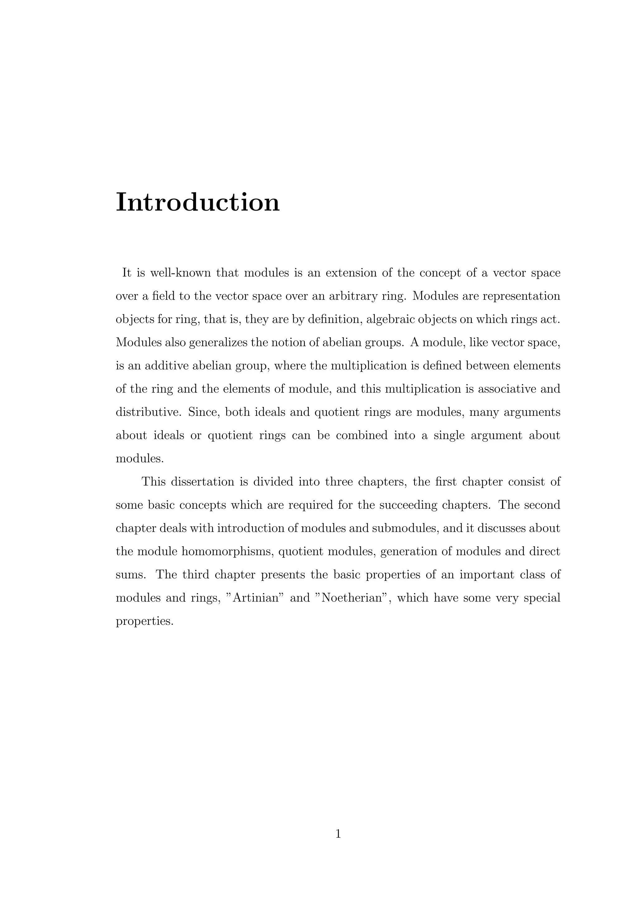 Introduction
It is well-known that modules is an extension of the concept of a vector space
over a field to the vector space over an arbitrary ring. Modules are representation
objects for ring, that is, they are by definition, algebraic objects on which rings act.
Modules also generalizes the notion of abelian groups. A module, like vector space,
is an additive abelian group, where the multiplication is defined between elements
of the ring and the elements of module, and this multiplication is associative and
distributive. Since, both ideals and quotient rings are modules, many arguments
about ideals or quotient rings can be combined into a single argument about
modules.
This dissertation is divided into three chapters, the first chapter consist of
some basic concepts which are required for the succeeding chapters. The second
chapter deals with introduction of modules and submodules, and it discusses about
the module homomorphisms, quotient modules, generation of modules and direct
sums. The third chapter presents the basic properties of an important class of
modules and rings, ”Artinian” and ”Noetherian”, which have some very special
properties.
1
 