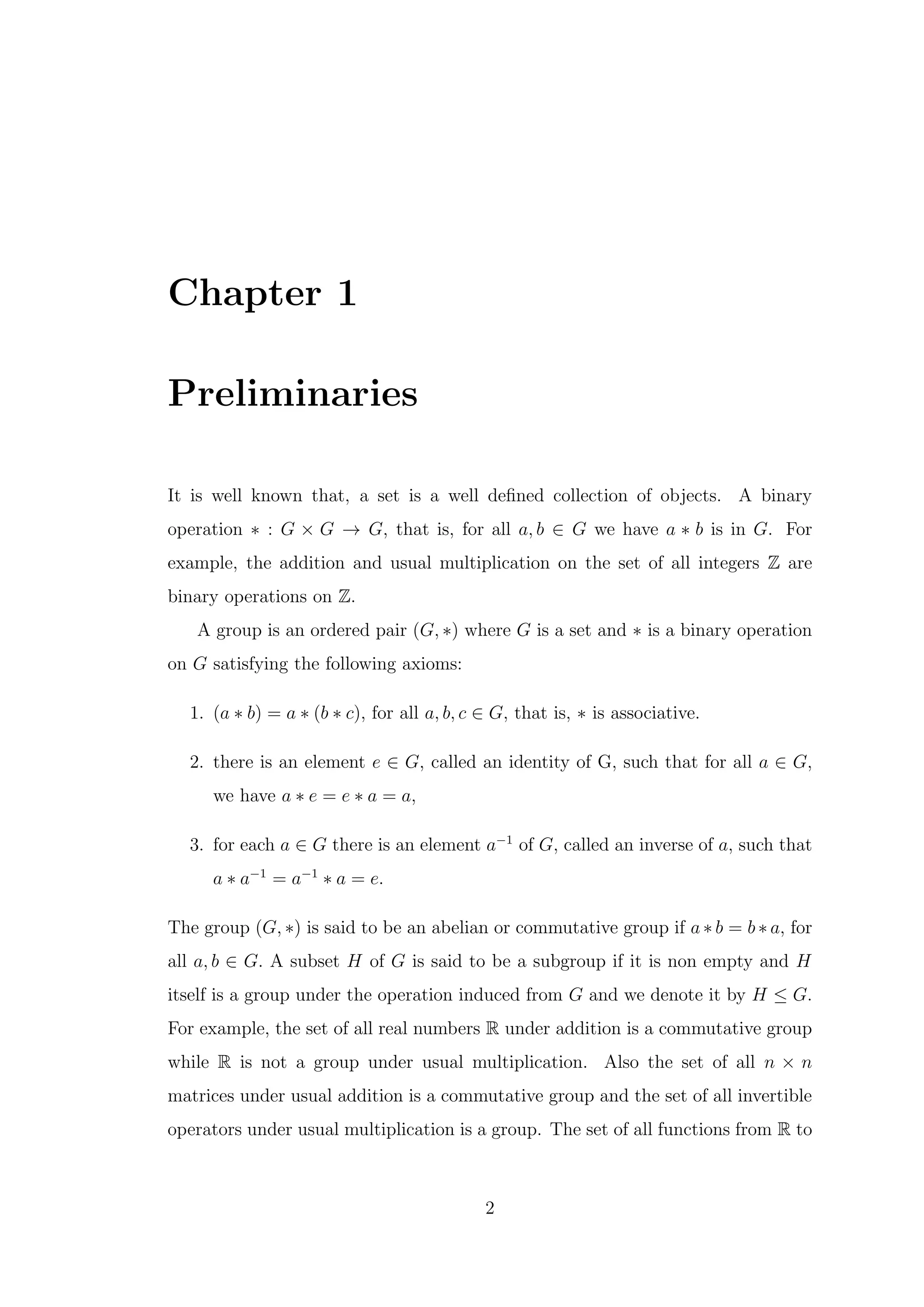Chapter 1
Preliminaries
It is well known that, a set is a well defined collection of objects. A binary
operation ∗ : G × G → G, that is, for all a, b ∈ G we have a ∗ b is in G. For
example, the addition and usual multiplication on the set of all integers Z are
binary operations on Z.
A group is an ordered pair (G, ∗) where G is a set and ∗ is a binary operation
on G satisfying the following axioms:
1. (a ∗ b) = a ∗ (b ∗ c), for all a, b, c ∈ G, that is, ∗ is associative.
2. there is an element e ∈ G, called an identity of G, such that for all a ∈ G,
we have a ∗ e = e ∗ a = a,
3. for each a ∈ G there is an element a−1
of G, called an inverse of a, such that
a ∗ a−1
= a−1
∗ a = e.
The group (G, ∗) is said to be an abelian or commutative group if a ∗ b = b ∗ a, for
all a, b ∈ G. A subset H of G is said to be a subgroup if it is non empty and H
itself is a group under the operation induced from G and we denote it by H ≤ G.
For example, the set of all real numbers R under addition is a commutative group
while R is not a group under usual multiplication. Also the set of all n × n
matrices under usual addition is a commutative group and the set of all invertible
operators under usual multiplication is a group. The set of all functions from R to
2
 