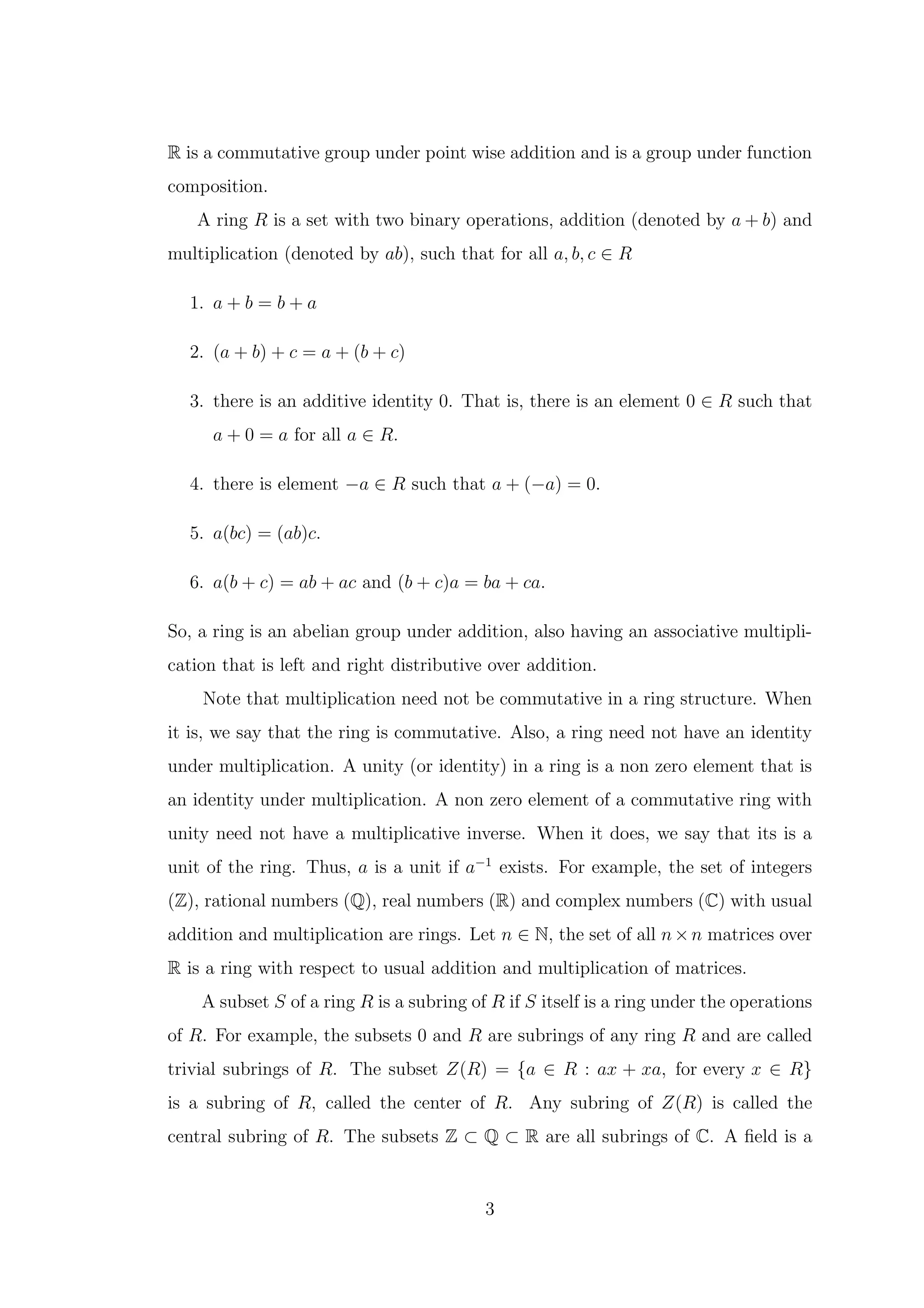 R is a commutative group under point wise addition and is a group under function
composition.
A ring R is a set with two binary operations, addition (denoted by a + b) and
multiplication (denoted by ab), such that for all a, b, c ∈ R
1. a + b = b + a
2. (a + b) + c = a + (b + c)
3. there is an additive identity 0. That is, there is an element 0 ∈ R such that
a + 0 = a for all a ∈ R.
4. there is element −a ∈ R such that a + (−a) = 0.
5. a(bc) = (ab)c.
6. a(b + c) = ab + ac and (b + c)a = ba + ca.
So, a ring is an abelian group under addition, also having an associative multipli-
cation that is left and right distributive over addition.
Note that multiplication need not be commutative in a ring structure. When
it is, we say that the ring is commutative. Also, a ring need not have an identity
under multiplication. A unity (or identity) in a ring is a non zero element that is
an identity under multiplication. A non zero element of a commutative ring with
unity need not have a multiplicative inverse. When it does, we say that its is a
unit of the ring. Thus, a is a unit if a−1
exists. For example, the set of integers
(Z), rational numbers (Q), real numbers (R) and complex numbers (C) with usual
addition and multiplication are rings. Let n ∈ N, the set of all n×n matrices over
R is a ring with respect to usual addition and multiplication of matrices.
A subset S of a ring R is a subring of R if S itself is a ring under the operations
of R. For example, the subsets 0 and R are subrings of any ring R and are called
trivial subrings of R. The subset Z(R) = {a ∈ R : ax + xa, for every x ∈ R}
is a subring of R, called the center of R. Any subring of Z(R) is called the
central subring of R. The subsets Z ⊂ Q ⊂ R are all subrings of C. A field is a
3
 