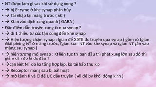 • NT được làm gì sau khi sử dụng xong ?
•  bị Enzyme ở khe synap phân hủy
•  Tái nhập lại màng trước ( AC )
•  Ktan vào dịch xung quanh ( GABA )
• Đặc điểm dẫn truyền xung tk qua synap ?
•  đi 1 chiều từ cúc tận cùng đến khe synap
•  Hiện tượng chậm synap : tgian để XDTK đc truyền qua synap ( gồm có tgian
Giải phóng NT ở màng trước, Tgian ktan NT vào khe synap và tgian NT gắn vào
màng sau synap )
•  hiện tượng mỏi synap : Kt liên tục thì ban đầu thì phát xung lớn sau đó thì
giảm dần đo là do đâu ?
• cạn kiệt NT do ko tổng hợp kịp, ko tái hấp thu kịp
•  Recceptor màng sau bị bất hoạt
•  mở kênh K và Cl để UC dẫn truyền ( All để bv khỏi động kinh )
 