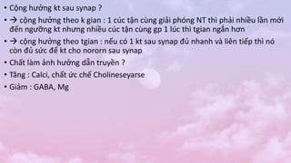 • Cộng hưởng kt sau synap ?
•  cộng hưởng theo k gian : 1 cúc tận cùng giải phóng NT thì phải nhiều lần mới
đến ngưỡng kt nhưng nhiều cúc tận cùng gp 1 lúc thì tgian ngắn hơn
•  cộng hưởng theo tgian : nếu có 1 kt sau synap đủ nhanh và liên tiếp thì nó
còn đủ sức để kt cho nororn sau synap
• Chất làm ảnh hưởng dẫn truyền ?
• Tăng : Calci, chất ức chế Cholineseyarse
• Giảm : GABA, Mg
 