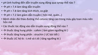 • pH ảnh hưởng đến dẫn truyền xung động qua synap thế nào ?
•  pH > 7.4 làm tăng dẫn truyền
•  pH > 7.8 làm tăng kích thích, co giật
•  pH < 7.2 làm giảm dẫn truyền ( hôn mê, quên…)
• Bệnh nhân đái tháo đường thể cetonic tăng cao trong máu gây toan máu nên
hôn mê
• Các thuốc tác động vào dẫn truyền xung động thế nào ?
•  thuốc tăng hung phấn : cafein ( làm giảm ngưỡng kt )
•  thuốc tăng hung phấn : strychin ( UC bài tiết )
•  thuốc UC hệ tk : t.mê và t.tê ( tăng ngưỡng kt )
 