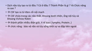 • Dịch não tủy tạo ra từ đâu ? Có ở đâu ? Thành Phần là gì ? Và Chức năng
ra sao ?
•  CSF tạo ra từ đám rối nội mạch
•  CSF chứa trong các não thất, khoang dưới nhện, ống nội tủy và
khoang Vichow Robin
•  thành phần nhiều điện giải, ít tế bào ( lympho, Protein..)
•  chức năng : bảo vệ não và tủy sống khỏi sự va đập bên ngoài
 