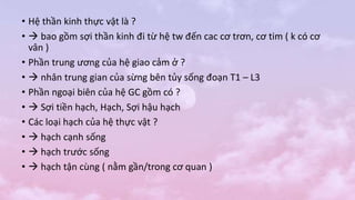 • Hệ thần kinh thực vật là ?
•  bao gồm sợi thần kinh đi từ hệ tw đến cac cơ trơn, cơ tim ( k có cơ
vân )
• Phần trung ương của hệ giao cảm ở ?
•  nhân trung gian của sừng bên tủy sống đoạn T1 – L3
• Phần ngoại biên của hệ GC gồm có ?
•  Sợi tiền hạch, Hạch, Sợi hậu hạch
• Các loại hạch của hệ thực vật ?
•  hạch cạnh sống
•  hạch trước sống
•  hạch tận cùng ( nằm gần/trong cơ quan )
 