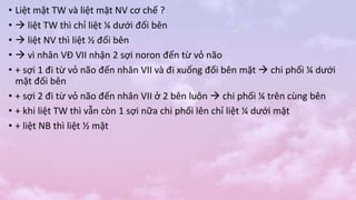 • Liệt mặt TW và liệt mặt NV cơ chế ?
•  liệt TW thì chỉ liệt ¼ dưới đối bên
•  liệt NV thì liệt ½ đối bên
•  vì nhân VĐ VII nhận 2 sợi noron đến từ vỏ não
• + sợi 1 đi từ vỏ não đến nhân VII và đi xuống đối bên mặt  chi phối ¼ dưới
mặt đối bên
• + sợi 2 đi từ vỏ não đến nhân VII ở 2 bên luôn  chi phối ¼ trên cùng bên
• + khi liệt TW thì vẫn còn 1 sợi nữa chi phối lên chỉ liệt ¼ dưới mặt
• + liệt NB thì liệt ½ mặt
 