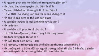 • U nguyên phát của hệ thần kinh trung ương gồm có ?
•  U sao bào và u nguyên bào đệm ác tính
• Tại sao U thần kinh thường là U tế bào đệm ?
•  Vì TBTK nó không sinh sản thêm nên không có U
•  còn tế bào đệm có thể sinh sản được
• U sao bào thường là loại lành tính hay ác tính ?
•  lành tính
• U sao bào xuất phát từ tế bào nào ?
•  từ tế bào đệm sao, nhiều mạng lưới xung quanh
• Độ tuổi hay gặp U Tb sao là ?
•  tuổi trung niên từ 40 – 60t
• Số lượng U, vị trí hay gặp của U tế bào sao thường là bao nhiêu ?
•  thường có từ 1-3 u, đối với người trưởng thành thì gặp ở bán cầu đại não
còn với người chưa trưởng thành thì có ở thân não
 