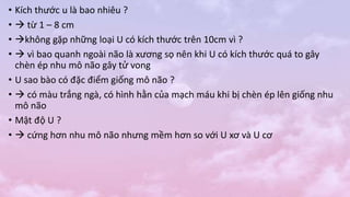 • Kích thước u là bao nhiêu ?
•  từ 1 – 8 cm
• không gặp những loại U có kích thước trên 10cm vì ?
•  vì bao quanh ngoài não là xương sọ nên khi U có kích thước quá to gây
chèn ép nhu mô não gây tử vong
• U sao bào có đặc điểm giống mô não ?
•  có màu trắng ngà, có hình hằn của mạch máu khi bị chèn ép lên giống nhu
mô não
• Mật độ U ?
•  cứng hơn nhu mô não nhưng mềm hơn so với U xơ và U cơ
 
