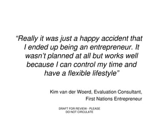 “Really it was just a happy accident that
  I ended up being an entrepreneur. It
   wasn’t planned at all but works well
   because I can control my time and
          have a flexible lifestyle”

           Kim van der Woerd, Evaluation Consultant,
                          First Nations Entrepreneur
              DRAFT FOR REVIEW - PLEASE
                  DO NOT CIRCULATE
 