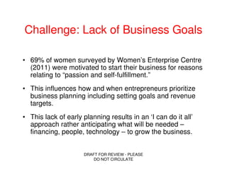 Challenge: Lack of Business Goals

• 69% of women surveyed by Women’s Enterprise Centre
  (2011) were motivated to start their business for reasons
  relating to “passion and self-fulfillment.”
• This influences how and when entrepreneurs prioritize
  business planning including setting goals and revenue
  targets.
• This lack of early planning results in an ‘I can do it all’
  approach rather anticipating what will be needed –
  financing, people, technology – to grow the business.


                     DRAFT FOR REVIEW - PLEASE
                         DO NOT CIRCULATE
 