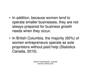 • In addition, because women tend to
  operate smaller businesses, they are not
  always prepared for business growth
  needs when they occur.
• In British Columbia, the majority (60%) of
  women entrepreneurs operate as sole
  proprietors without paid help (Statistics
  Canada, 2010).

               DRAFT FOR REVIEW - PLEASE
                   DO NOT CIRCULATE
 