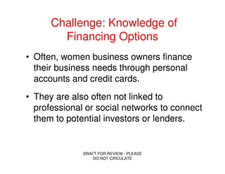 Challenge: Knowledge of
        Financing Options
• Often, women business owners finance
  their business needs through personal
  accounts and credit cards.
• They are also often not linked to
  professional or social networks to connect
  them to potential investors or lenders.


              DRAFT FOR REVIEW - PLEASE
                  DO NOT CIRCULATE
 