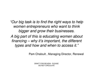 “Our big task is to find the right ways to help
   women entrepreneurs who want to think
      bigger and grow their businesses.
A big part of this is educating women about
 financing – why it’s important, the different
    types and how and when to access it.”

            Pam Chaloult , Managing Director, Renewal


                DRAFT FOR REVIEW - PLEASE
                    DO NOT CIRCULATE
 