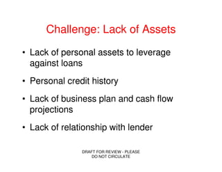 Challenge: Lack of Assets
• Lack of personal assets to leverage
  against loans
• Personal credit history
• Lack of business plan and cash flow
  projections
• Lack of relationship with lender

               DRAFT FOR REVIEW - PLEASE
                   DO NOT CIRCULATE
 
