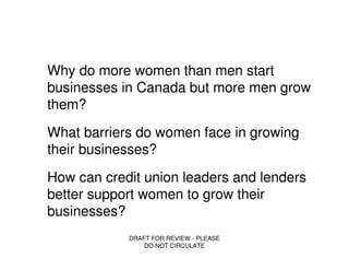 Why do more women than men start
businesses in Canada but more men grow
them?
What barriers do women face in growing
their businesses?
How can credit union leaders and lenders
better support women to grow their
businesses?
            DRAFT FOR REVIEW - PLEASE
                DO NOT CIRCULATE
 