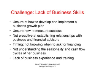 Challenge: Lack of Business Skills
• Unsure of how to develop and implement a
  business growth plan
• Unsure how to measure success
• Not proactive at establishing relationships with
  business and financial advisors
• Timing: not knowing when to ask for financing
• Not understanding the seasonality and cash flow
  cycles of her business
• Lack of business experience and training
                DRAFT FOR REVIEW - PLEASE
                    DO NOT CIRCULATE
 