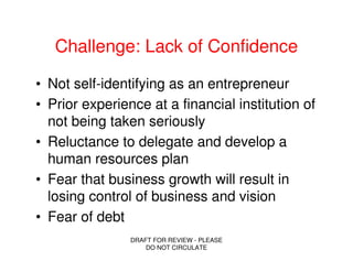 Challenge: Lack of Confidence

• Not self-identifying as an entrepreneur
• Prior experience at a financial institution of
  not being taken seriously
• Reluctance to delegate and develop a
  human resources plan
• Fear that business growth will result in
  losing control of business and vision
• Fear of debt
                DRAFT FOR REVIEW - PLEASE
                    DO NOT CIRCULATE
 