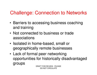 Challenge: Connection to Networks
• Barriers to accessing business coaching
  and training
• Not connected to business or trade
  associations
• Isolated in home-based, small or
  geographically remote businesses
• Lack of formal peer networking
  opportunities for historically disadvantaged
  groups
               DRAFT FOR REVIEW - PLEASE
                   DO NOT CIRCULATE
 