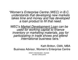 “Women’s Enterprise Centre (WEC) in B.C.
 understands that developing new markets
 takes time and money and has developed
       a loan product to fill that need.
WEC’s Market Development Loan can be
    used for working capital to finance
 inventory or marketing materials, pay for
  participating in trade shows and attend
        international business fairs.”

                       Kath Britton, CMA, MBA
   Business Advisor, Women’s Enterprise Centre
              DRAFT FOR REVIEW - PLEASE
                  DO NOT CIRCULATE
 