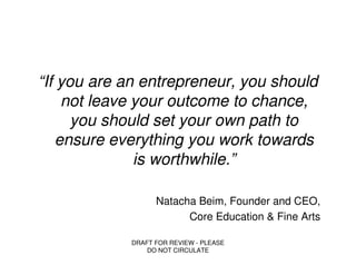 “If you are an entrepreneur, you should
    not leave your outcome to chance,
      you should set your own path to
   ensure everything you work towards
              is worthwhile.”

                   Natacha Beim, Founder and CEO,
                         Core Education & Fine Arts

             DRAFT FOR REVIEW - PLEASE
                 DO NOT CIRCULATE
 