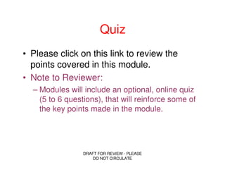 Quiz
• Please click on this link to review the
  points covered in this module.
• Note to Reviewer:
  – Modules will include an optional, online quiz
    (5 to 6 questions), that will reinforce some of
    the key points made in the module.




                 DRAFT FOR REVIEW - PLEASE
                     DO NOT CIRCULATE
 