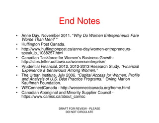 End Notes
• Anne Day. November 2011. “Why Do Women Entrepreneurs Fare
  Worse Than Men? “
• Huffington Post Canada.
• http://www.huffingtonpost.ca/anne-day/women-entrepreneurs-
  speak_b_1088257.html
• Canadian Taskforce for Women’s Business Growth:
  http://sites.telfer.uottawa.ca/womensenterprise/
• Prudential Financial. 2012. 2012-2013 Research Study. “Financial
  Experience & behaviours Among Women.”
• The Urban Institute. July 2006. “Capital Access for Women; Profile
  and Analysis of U.S. Best Practice Programs.” Ewing Marion
  Kauffman Foundation.
• WEConnectCanada - http://weconnectcanada.org/home.html
• Canadian Aboriginal and Minority Supplier Council -
  https://www.camsc.ca/about_camsc

                       DRAFT FOR REVIEW - PLEASE
                           DO NOT CIRCULATE
 
