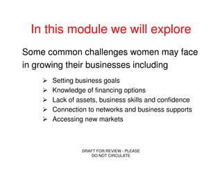 In this module we will explore
Some common challenges women may face
in growing their businesses including
      Setting business goals
      Knowledge of financing options
      Lack of assets, business skills and confidence
      Connection to networks and business supports
      Accessing new markets



               DRAFT FOR REVIEW - PLEASE
                   DO NOT CIRCULATE
 