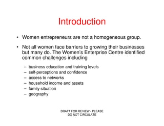 Introduction
• Women entrepreneurs are not a homogeneous group.
• Not all women face barriers to growing their businesses
  but many do. The Women’s Enterprise Centre identified
  common challenges including
   –   business education and training levels
   –   self-perceptions and confidence
   –   access to networks
   –   household income and assets
   –   family situation
   –   geography



                        DRAFT FOR REVIEW - PLEASE
                            DO NOT CIRCULATE
 