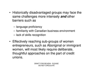 • Historically disadvantaged groups may face the
  same challenges more intensely and other
  barriers such as
  – language proficiency
  – familiarity with Canadian business environment
  – lack of skills recognition

• Effectively reaching sub-groups of women
  entrepreneurs, such as Aboriginal or immigrant
  women, will most likely require deliberate,
  thoughtful approaches on the part of credit
  unions.
                  DRAFT FOR REVIEW - PLEASE
                      DO NOT CIRCULATE
 