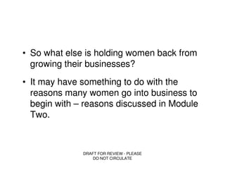 • So what else is holding women back from
  growing their businesses?
• It may have something to do with the
  reasons many women go into business to
  begin with – reasons discussed in Module
  Two.



              DRAFT FOR REVIEW - PLEASE
                  DO NOT CIRCULATE
 